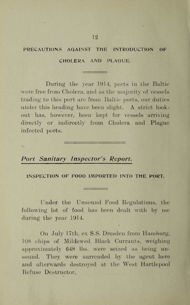 PRECAUTIONS AGAINST THE INTRODUCTION OF CHOLERA AND PLAGUE. During tlie year 1914, ports in the Baltic were free from Cholera, and as the majority of vessels trading to this port are from Baltic ports, our duties under this heading have been slight. A strict look- out has, however, been kept for vessels arriving directly or indirectly from Cholera and Plague infected ports. Port Sanitary Inspector's Report. INSPECTION OF FOOD IMPORTED INTO THE PORT. Under the Unsound Food Regulations, the following lot of food has been dealt with by me during the year 1914. On July 17th, ex S.S. Dresden from Hamburg, 108 chips of Mildewed Black Currants, weighing approximately 648 lbs. were seized as being un- sound. They were surrended by the agent here and afterwards destroyed at the West Hartlepool Refuse Destructor.