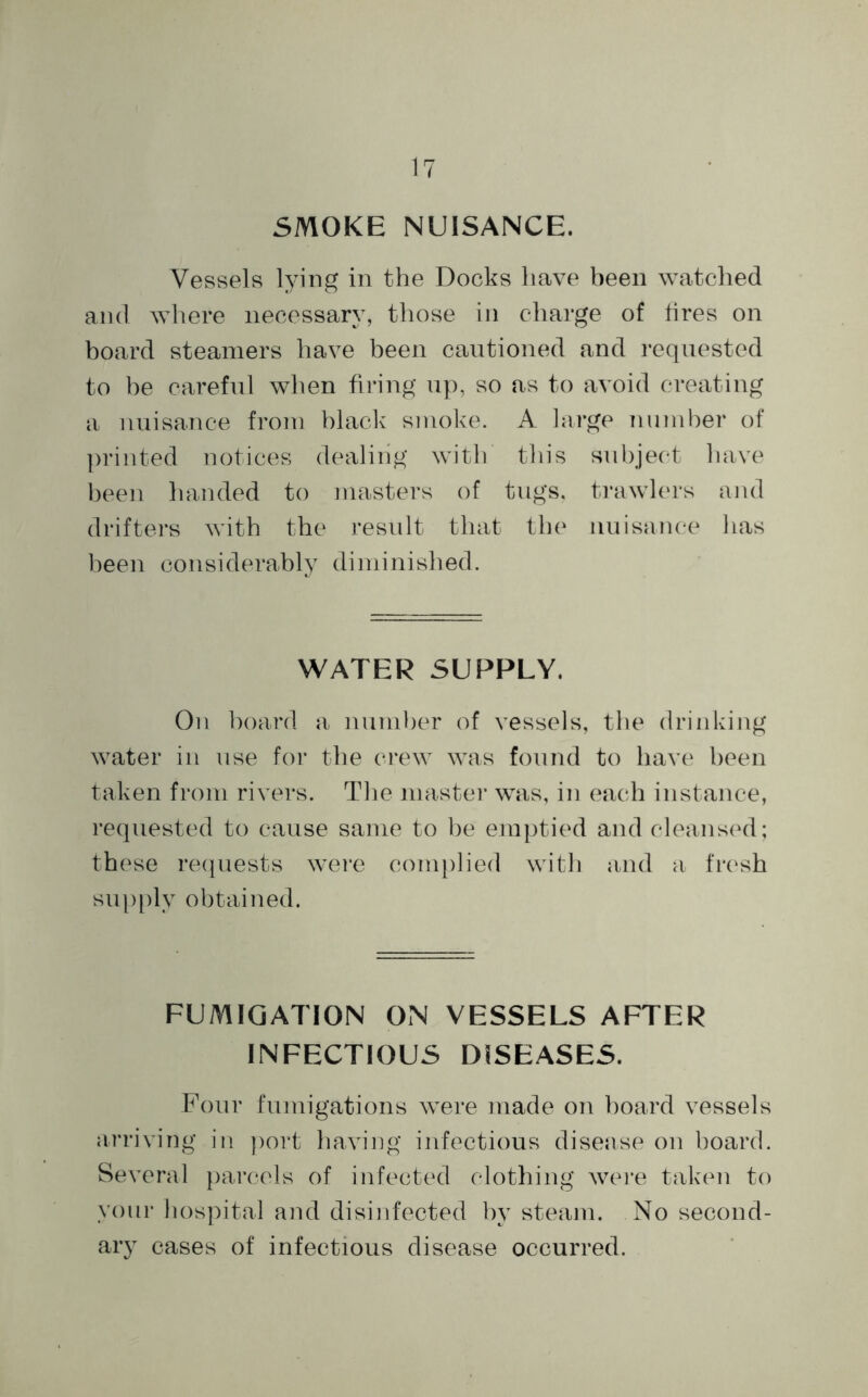 SMOKE NUISANCE. Vessels lying in the Docks have been watched and where necessary, those in charge of fires on board steamers have been cautioned and requested to he careful when firing up, so as to avoid creating a nuisance from black smoke. A large number of printed notices dealing with this subject have been handed to masters of tugs, trawlers and drifters with the result that the nuisance lias been considerably diminished. WATER SUPPLY. On board a number of vessels, the drinking water in use for the crew was found to have been taken from rivers. The master was, in each instance, requested to cause same to be emptied and cleansed; these requests were complied with and a fresh supply obtained. FUMIGATION ON VESSELS AFTER INFECTIOUS DISEASES. Four fumigations were made on board vessels arriving in port having infectious disease on board. Several parcels of infected clothing were taken to your hospital and disinfected by steam. No second- ary cases of infectious disease occurred.