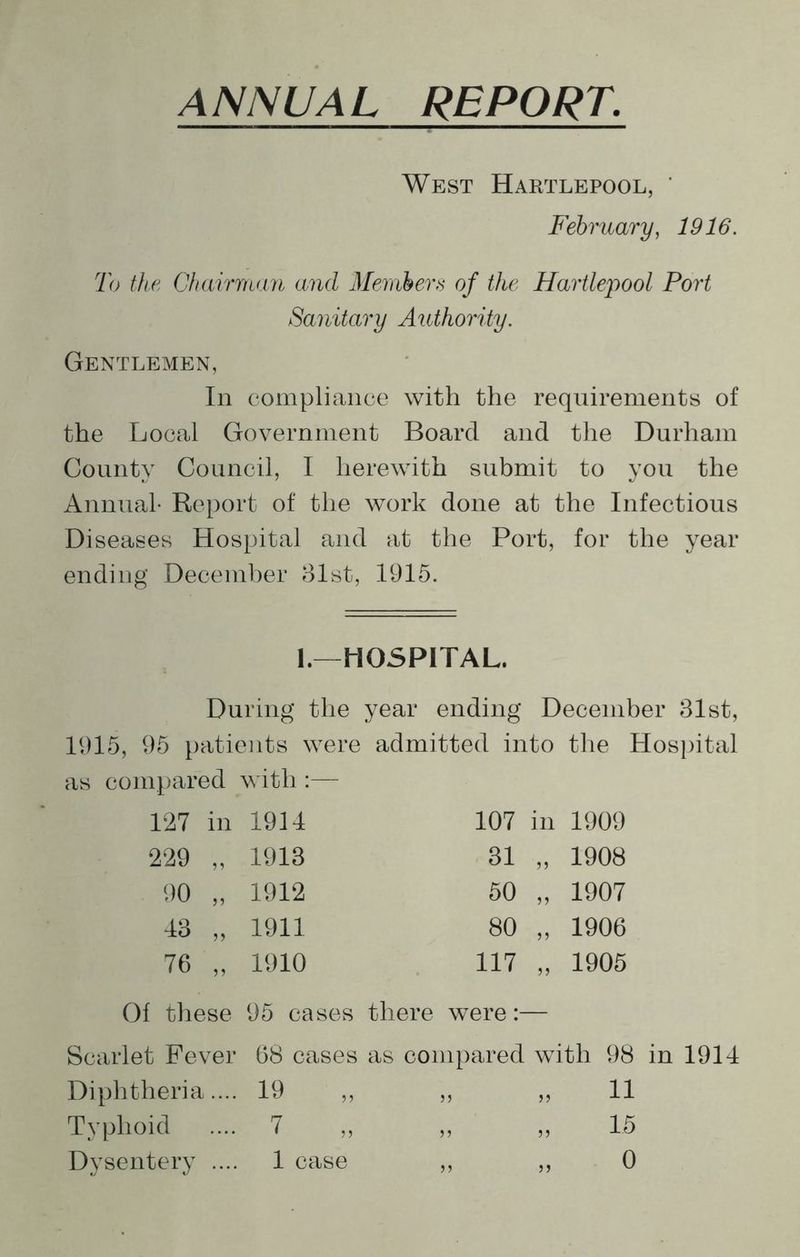 ANNUAL REPORT. West Hartlepool, ' February, 1916. To the Chairman and Members of the Hartlepool Port Sanitary Authority. Gentlemen, In compliance with the requirements of the Local Government Board and the Durham County Council, I herewith submit to you the Annual- Report of the work done at the Infectious Diseases Hospital and at the Port, for the year ending December 81st, 1915. 1.—HOSPITAL. During the year ending December 31st, 1915, 95 patients were admitted into the Hospital as compared with :— 127 in 1914 107 in 1909 229 „ 1913 31 55 1908 90 „ 1912 50 55 1907 48 „ 1911 80 55 1906 76 „ 1910 117 55 1905 Of these 95 cases there were Scarlet Fever 68 cases as compared with 98 Diphtheria.... 19 >> 55 11 Typhoid 7 55 15 55 55