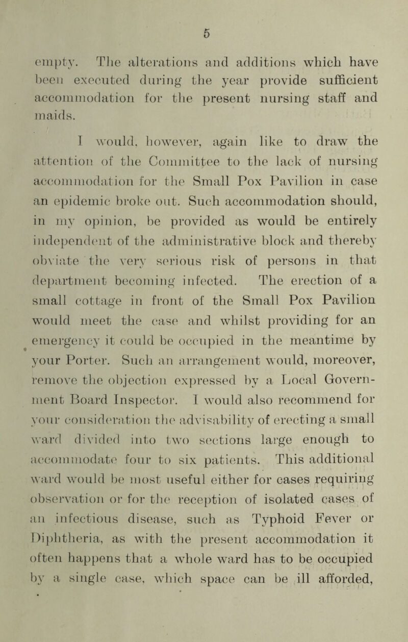 empty. The alterations and additions which have been executed during the year provide sufficient accommodation for the present nursing staff and maids. I would, however, again like to draw the attention of the Committee to the lack of nursing accommodation for the Small Pox Pavilion in case an epidemic broke out. Such accommodation should, in my opinion, be provided as would be entirely independent of the administrative block and thereby obviate the very serious risk of persons in that department becoming infected. The erection of a small cottage in front of the Small Pox Pavilion would meet the case and whilst providing for an emergency it could be occupied in the meantime by your Porter. Such an arrangement would, moreover, remove the objection expressed by a Local Govern- ment Board Inspector. I would also recommend for your consideration the advisability of erecting a small ward divided into two sections large enough to accommodate four to six patients. This additional ward would be most useful either for cases requiring observation or for the reception of isolated cases of an infectious disease, such as Typhoid Fever or Diphtheria, as with the present accommodation it often happens that a whole ward has to be occupied by a single case, which space can be ill afforded,