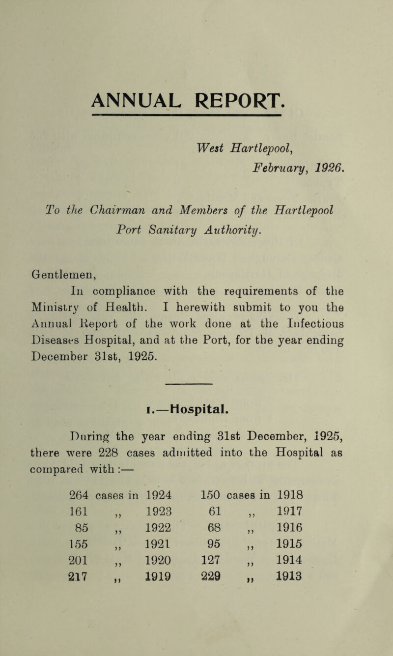 West Hartlepool, February, 1926. To the Chairman and Members of the Hartlepool Port Sanitary Authority. Gentlemen, In compliance with the requirements of the Ministry of Health. I herewith submit to you the Annual lieport of the work done at the Infectious Diseases Hospital, and at the Port, for the year ending December 31st, 1925. i.—Hospital. During the year ending 31st December, 1925, there were 228 cases admitted into the Hospital as compared with :— 264 cases in 1924 150 cases in 1918 161 n 1923 61 >> 1917 85 >> 1922 68 r> 1916 155 ) > 1921 95 n 1916 201 >> 1920 127 >> 1914 217 n 1919 229 n 1913