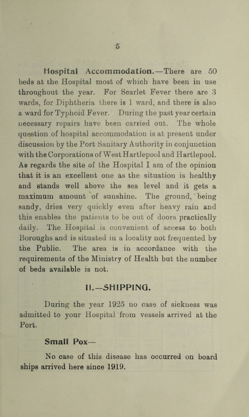 Hospital Accommodation.—There are 50 beds at the Hospital most of which have been in use throughout the year. For Scarlet Fever there are 3 wards, for Diphtheria there is 1 ward, and there is also a ward for Typhoid Fever. During the past year certain necessary repairs have been carried out. The whole question of hospital accommodation is at present under discussion by the Port Sanitary Authority in conjunction with the Corporations of West Hartlepool and Hartlepool. As regards the site of the Hospital I am of the opinion that it is an excellent one as the situation is healthy and stands well above the sea level and it gets a maximum amount of sunshine. The ground, being sandy, dries very quickly even after heavy rain and this enables the patients to be out of doors practically daily. The Hospital is convenient of access to both Boroughs and is situated in a locality not frequented by the Public. The area is in accordance with the requirements of the Ministry of Health but the number of beds available is not. II.—SHIPPING. During the year 1925 no case of sickness was admitted to your Hospital from vessels arrived at the Port. Small Pox— No case of this disease has occurred on board ships arrived here since 1919.