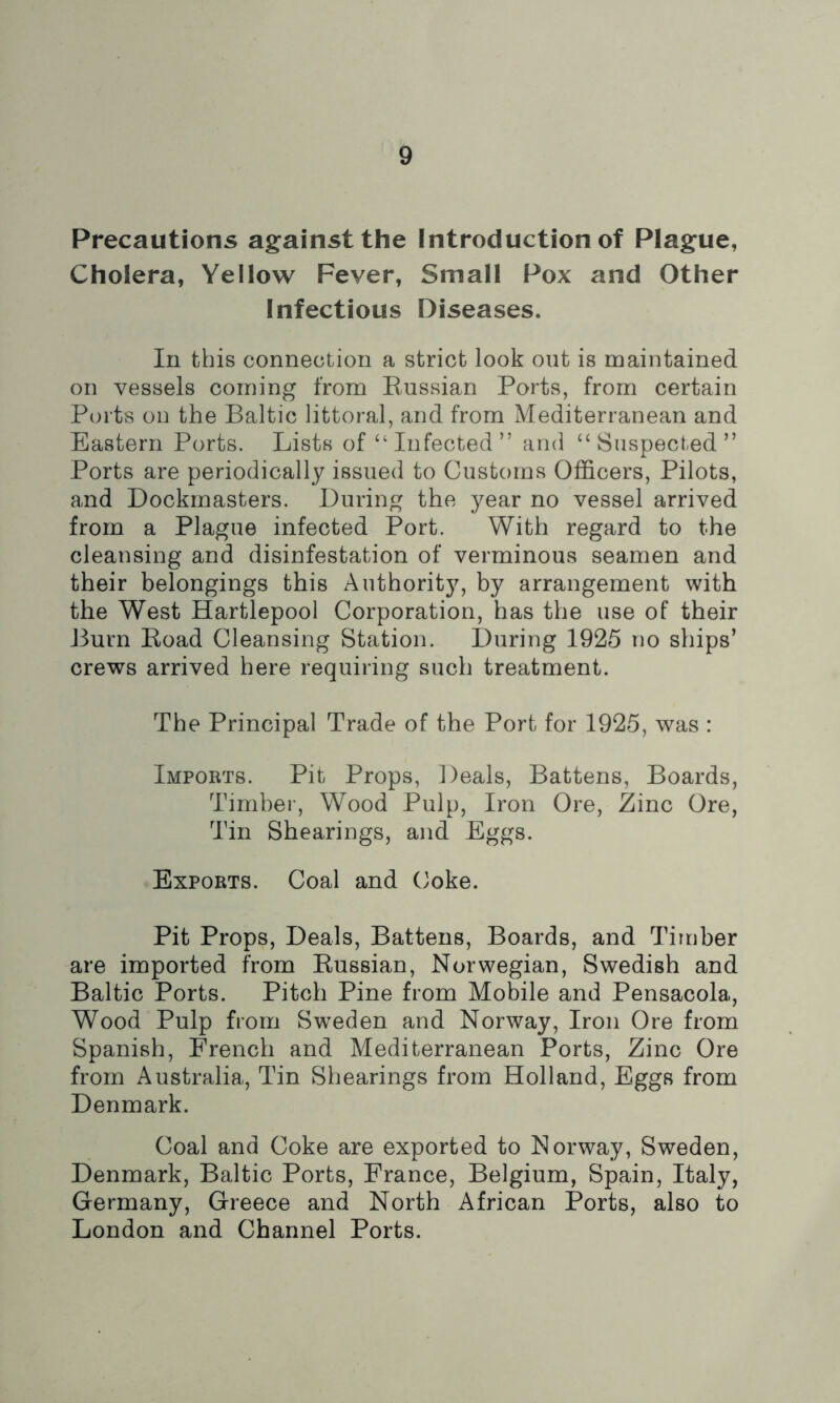 Precautions against the Introduction of Plague, Cholera, Yellow Fever, Small Pox and Other Infectious Diseases. In this connection a strict look out is maintained on vessels coming from Russian Ports, from certain Ports on the Baltic littoral, and from Mediterranean and Eastern Ports. Lists of‘‘Infected” and “Suspected” Ports are periodically issued to Customs Officers, Pilots, and Dockmasters. During the year no vessel arrived from a Plague infected Port. With regard to the cleansing and disinfestation of verminous seamen and their belongings this Authority, by arrangement with the West Hartlepool Corporation, has the use of their Burn Road Cleansing Station. During 1925 no ships’ crews arrived here requiring such treatment. The Principal Trade of the Port for 1925, was : Imports. Pit Props, Deals, Battens, Boards, Timber, Wood Pulp, Iron Ore, Zinc Ore, Tin Shearings, and Eggs. Exports. Coal and Coke. Pit Props, Deals, Battens, Boards, and Timber are imported from Russian, Norwegian, Swedish and Baltic Ports. Pitch Pine from Mobile and Pensacola, Wood Pulp from Sweden and Norway, Iron Ore from Spanish, French and Mediterranean Ports, Zinc Ore from Australia, Tin Shearings from Holland, Eggs from Denmark. Coal and Coke are exported to Norway, Sweden, Denmark, Baltic Ports, France, Belgium, Spain, Italy, Germany, Greece and North African Ports, also to London and Channel Ports.
