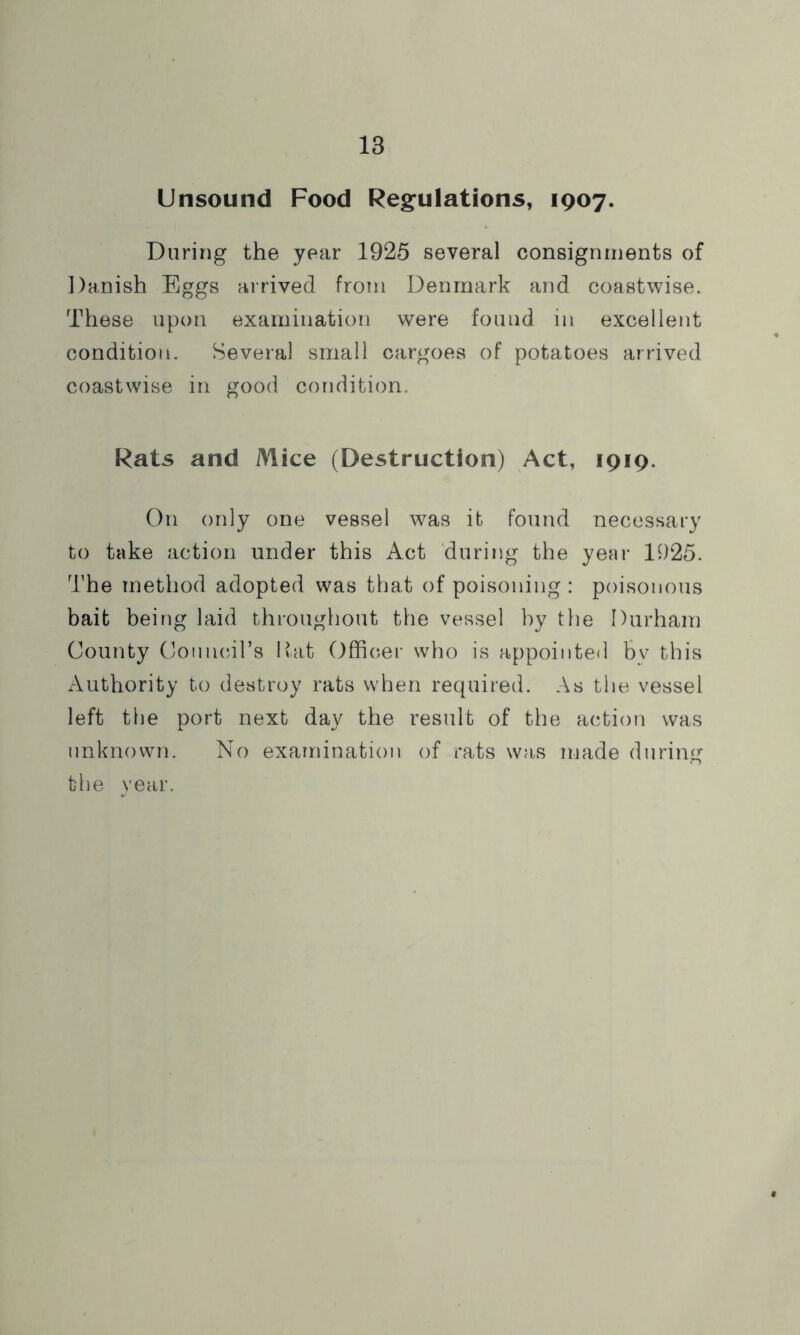 Unsound Food Regulations, 1907. Daring the year 1925 several consignments of Danish Eggs arrived from Denmark and coastwise. These upon examination were found in excellent condition. Several small cargoes of potatoes arrived coastwise in good condition. Rats and Mice (Destruction) Act, 1919. On only one vessel was it found necessary to take action under this Act during the year 1925. The method adopted was that of poisoning : poisonous bait being laid throughout the vessel by the Durham County OounciTs Hat Officer who is appointed bv this Authority to destroy rats when required. As the vessel left the port next day the result of the action was unknown. No examination of rats was made during the year.