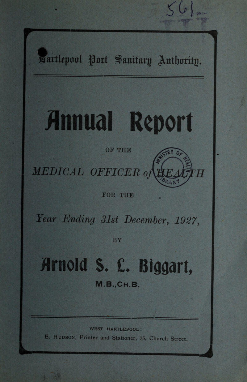 s'X-i, ¥8< atlkpool |3ort ^anitarg JVntboritg. Annual Report Year Ending 31st December, 1927, BY Arnold $. £. Biggart, WEST HARTLEPOOL: E. Hudson, Printer and Stationer, 75, Church Street.