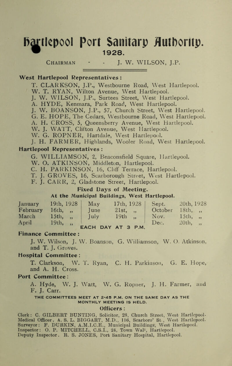 Hartlepool Port Sanitarp flutboritp. • 1928. Chairman - - J. W. WILSON, J.P. West Hartlepool Representatives : T. CLARKSON, J.P., Westbourne Road, West Hartlepool. W. T. RYAN, Wilton Avenue, West Hartlepool. J. W. WILSON, J.P., Surtees Street, West Hartlepool. A. HYDE, Kenmara, Park Road, West Hartlepool. J. W. BOANSON, J.P., 57, Church Street, West Hartlepool. G. E. HOPE, The Cedars, Westbourne Road, West Hartlepool. A. H. CROSS, 5, Queensberry Avenue, West Hartlepool. W. J. WATT, Clifton Avenue, West Hartlepool. W. G. ROPNER, Hartdale, West Hartlepool. J, H. FARMER, Highlands, Wooler Road, West Hartlepool. Hartlepool Representatives : G. WILLIAMSON, 2, Beaconsfield Square, Hartlepool. W. O. ATKINSON, Middleton, Hartlepool. C. H. PARKINSON, 16, Cliff Terrace, Hartlepool. T. J. GROVES, 16, Scarborough Street, West Hartlepool. F. J. CARR, 2, Gladstone Street, Hartlepool. January February March April Fixed Days of Meeting. At the Municipal Buildings, West Hartlepool. 19th, 1928 16th, „ 15th, „ 19th, „ May 17th, 1928 June 21st, „ July 19th „ I EACH DAY AT 3 P.M, Sept. October Nov. Dec. 20th,1928 18th, „ 15th, „ 20th, „ Finance Committee : J. W. Wilson, J. W. Boanson, G. Williamson, W. O. Atkinson, and T. J. Groves. Hospital Committee : T. Clarkson, W. T. Ryan, C. H. Parkinson, G. E. Hope, and A. H. Cross. Port Committee : A. Hyde, W. J. Watt, W. G. Ropner, J. H. Farmer, and F. J. Carr. THE COMMITTEES MEET AT 2-45 P.M. ON THE SAME DAY AS THE MONTHLY MEETING IS HELD. Officers : Clerk: C. GILBERT BUNTING, Solicitor, 28, Church Street, West Hartlepool. Medical Officer. A. S. L. BIGGART, M.D., 116, Scarboro’ St., West Hartlepool. Surveyor: F. DURKIN, A.M.I.C.E., Municipal Buildings’, West Hartlepool. Inspector: 0. P. MITCHELL, C.S.I., 24, Town Wall, Hartlepool. Deputy Inspector. R. S. JONES, Port Sanitary Hospital, Hartlepool.