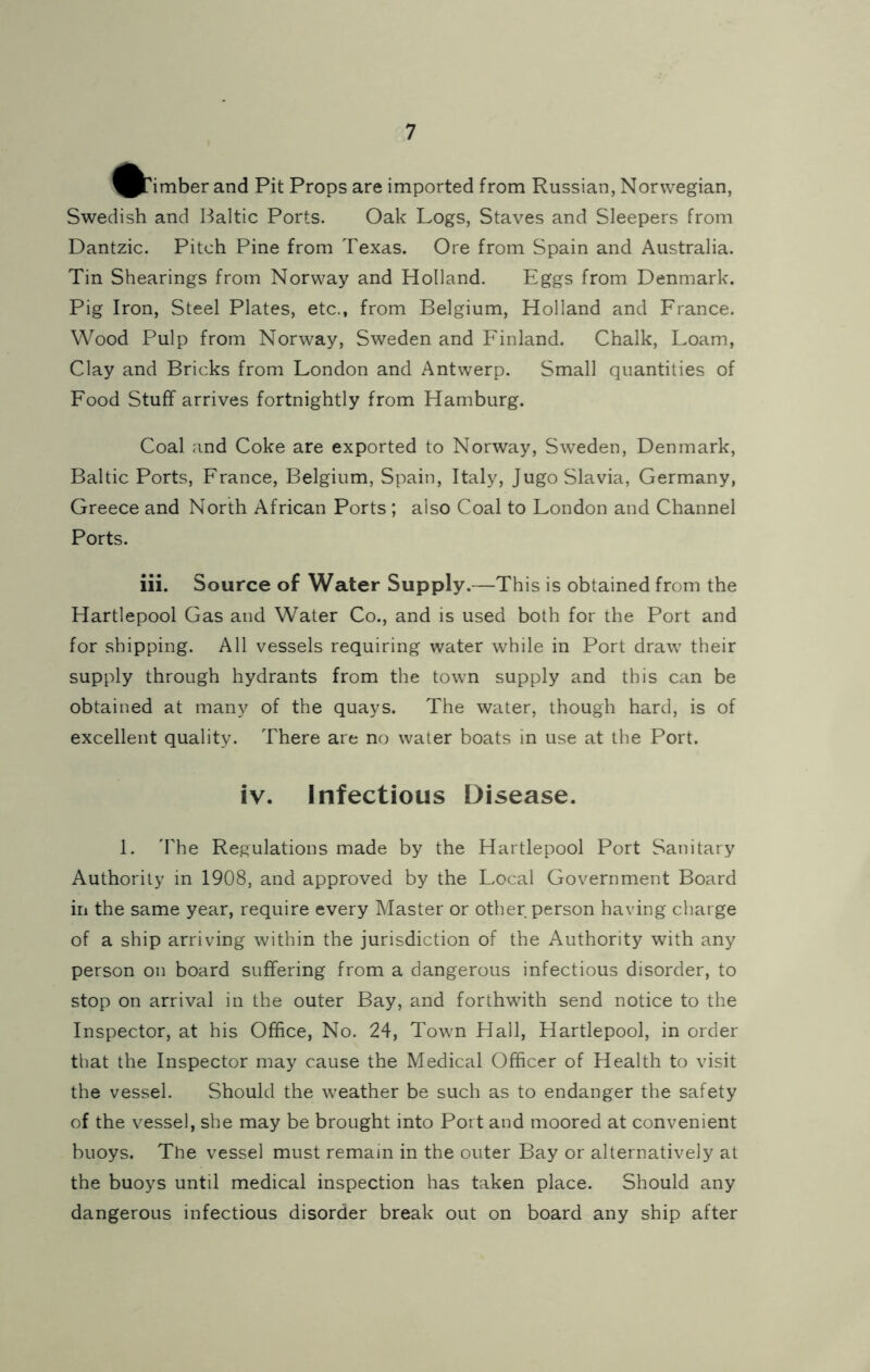 ^PTimber and Pit Props are imported from Russian, Norwegian, Swedish and Baltic Ports. Oak Logs, Staves and Sleepers from Dantzic. Pitch Pine from Texas. Ore from Spain and Australia. Tin Shearings from Norway and Holland. Eggs from Denmark. Pig Iron, Steel Plates, etc., from Belgium, Holland and France. Wood Pulp from Norway, Sweden and Finland. Chalk, Loam, Clay and Bricks from London and Antwerp. Small quantities of Food Stuff arrives fortnightly from Hamburg. Coal and Coke are exported to Norway, Sweden, Denmark, Baltic Ports, France, Belgium, Spain, Italy, Jugoslavia, Germany, Greece and North African Ports ; also Coal to London and Channel Ports. iii. Source of Water Supply.—This is obtained from the Hartlepool Gas and Water Co., and is used both for the Port and for shipping. All vessels requiring water while in Port draw their supply through hydrants from the town supply and this can be obtained at many of the quays. The water, though hard, is of excellent quality. There are no water boats in use at the Port. iv. Infectious Disease. 1. The Regulations made by the Hartlepool Port Sanitary Authority in 1908, and approved by the Local Government Board in the same year, require every Master or other person having charge of a ship arriving within the jurisdiction of the Authority with any person on board suffering from a dangerous infectious disorder, to stop on arrival in the outer Bay, and forthwith send notice to the Inspector, at his Office, No. 24, Town Hall, Hartlepool, in order that the Inspector may cause the Medical Officer of Health to visit the vessel. Should the weather be such as to endanger the safety of the vessel, she may be brought into Port and moored at convenient buoys. The vessel must remain in the outer Bay or alternatively at the buoys until medical inspection has taken place. Should any dangerous infectious disorder break out on board any ship after