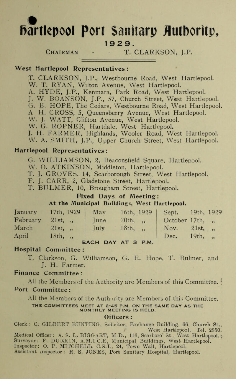 1929. Chairman - - T. CLARKSON, J.P. West Martlepool Representatives : T. CLARKSON, J.P., Westbourne Road, West Hartlepool. W. T. RYAN, Wilton Avenue, West Hartlepool. A. HYDE, J.P., Kenmara, Park Road, West Hartlepool. J. W. BOANSON, J.P., 57, Church Street, West Hartlepool. G. E. HOPE, The Cedars, Westbourne Road, West Hartlepool. A H. CROSS, 5, Queensberry Avenue, West Hartlepool. W. J. WATT, Clifton Avenue, West Hartlepool. W. G. ROPNER, Hartdale, West Hartlepool. J. H. FARMER, Highlands, Wooler Road, West Hartlepool. W. A. SMITH, J.P., Upper Church Street, West Hartlepool. Hartlepool Representatives: G. WILLIAMSON, 2, Beaconsfield Square, Hartlepool. W. O. ATKINSON, Middleton, Hartlepool. T. J. GROVES. 14, Scarborough Street, West Hartlepool. F. J. CARR, 2, Gladstone Street, Hartlepool. T. BULMER, 10, Brougham Street, Hartlepool. Fixed Days of Meeting: At the Municipal Building*, West Hartlepool. January 17th, 1929 May 16th, 1929 Sept. 19th, 1929 February 21st, „ June 20th, „ October 17th, 11 March 21st, „ July 18th, „ Nov. 21st, >> April 18th, „ Dec. 19th, 11 EACH DAY AT 3 P.M. Hospital Committee : T. Clarkson, G. Williamson, G. E. Hope, T. Bulmer, and J. H. Farmer. Finance Committee : All the Members of the Authority are Members of this Committee. \ Port Committee: All the Members of the Auth >rity are Members of this Committee. THE COMMITTEES MEET AT 2-45 P.M. ON THE SAME DAY AS THE MONTHLY MEETING IS HELD. Officers : Clerk: C. GILBERT BUNTING, Solicitor, Exchange Building, 66, Church St., West Hartlepool. Tel. 2850. Medical Officer: A. S. L. BIGGaRT, M.D., 116, Scarboro’ St., West Hartlepool.3 Surveyor: F. DURKIN, A.M.I.C.E, Municipal Buildings, West Hartlepool. Inspector: O. P. MITCHELL, C.S.I., 24, Town Wall, Hartlepool. Assistant inspector: R. S. JONES, Port Sanitary Hospital, Hartlepool.