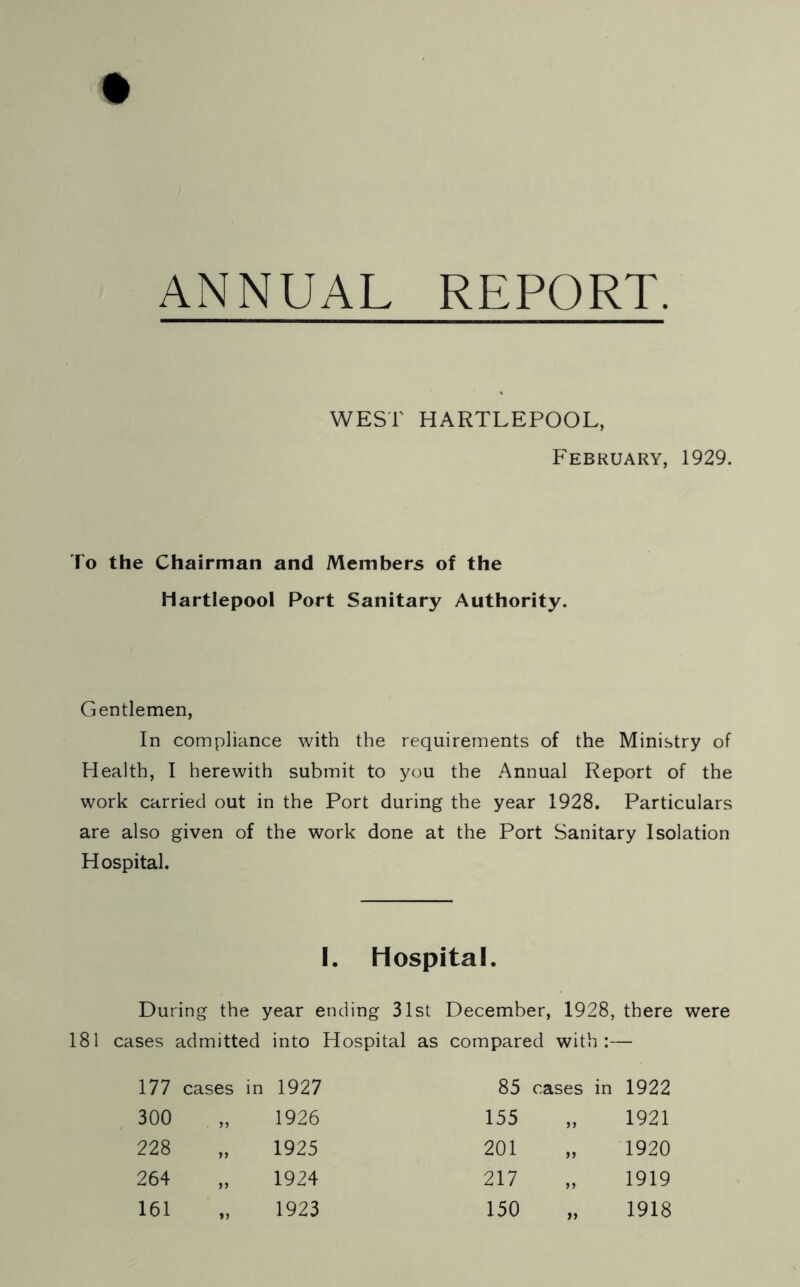 ANNUAL REPORT. WEST HARTLEPOOL, February, 1929. To the Chairman and Members of the Hartlepool Port Sanitary Authority. Gentlemen, In compliance with the requirements of the Ministry of Health, I herewith submit to you the Annual Report of the work carried out in the Port during the year 1928. Particulars are also given of the work done at the Port Sanitary Isolation Hospital. I. Hospital. During the year ending 31st December, 1928, there were 181 cases admitted into Hospital as compared with:— 177 cases in 1927 85 cases in 1922 300 yy 1926 155 yy 1921 228 jj 1925 201 yy 1920 264 i) 1924 217 yy 1919 161 i > 1923 150 yy 1918