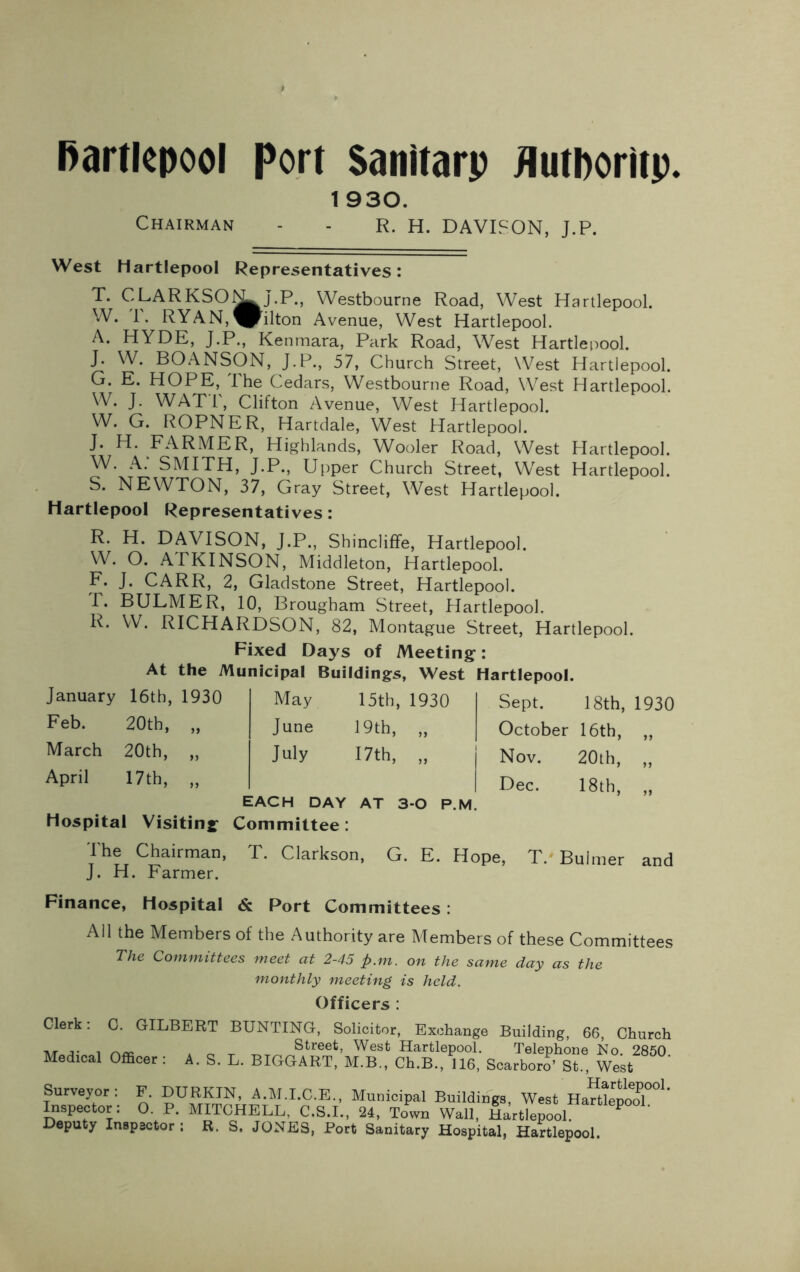 1 930. Chairman - - R. H. DAVISON, J.P. West Hartlepool Representatives: T. CLARKSO^L^J.P., Westbourne Road, West Hartlepool. W. 1\ RYAN,^jilton Avenue, West Hartlepool. A. HYDE, J.P., Kenmara, Park Road, Wrest Hartlepool. J. W. BOANSON, J.P., 57, Church Street, West Hartlepool. G. E. HOPE, The Cedars, Westbourne Road, West Hartlepool. W. J. WATT, Clifton Avenue, West Hartlepool. W. G. ROPNER, Hartdale, West Hartlepool. J* ^ FARMER, Highlands, Wooler Road, West Hartlepool. W. A. SMITH, J.P., Upper Church Street, West Hartlepool. S. NEWTON, 37, Gray Street, West Hartlepool. Hartlepool Representatives: R. H. DAVISON, J.P., Shincliffe, Hartlepool. W. O. ATKINSON, Middleton, Hartlepool. F. J. CARR, 2, Gladstone Street, Hartlepool. T. BULMER, 10, Brougham Street, Hartlepool. R. W. RICHARDSON, 82, Montague Street, Hartlepool. Fixed Days of Meeting: At the Municipal Buildings, West Hartlepool. January 16th, 1930 May 15th, 1930 Feb. 20th, „ June 19th, „ March 20th, „ July 17th, „ April 17th, „ EACH DAY AT 3-0 P.M. Hospital Visiting Committee: Sept. 18th, 1930 October 16th, „ Nov. 20th, „ Dec. 18th, „ The Chairman, T. Clarkson, G. E. Hope, T. Buhner and J. H. Farmer. Finance, Hospital & Port Committees : All the Members of the Authority are Members of these Committees The Committees meet at 2-45 p.m. on the same day as the monthly meeting is held. Officers : Clerk: C. GILBERT BUNTING, Solicitor, Exchange Building, 66, Church i * o -r -r™ Street’ West Hartlepool. Telephone No. 2850. Medical Officer : A. S. L. BIGGART, M.B., Ch.B., 116, Scarboro’ St., West Surveyor: F. DURKIN, A.M.I.C.E., Municipal Buildings, West HaHlepod.001* Inspector: O. P. MITCHELL, C.S.I., 24, Town Wall, Hartlepool Deputy Inspector ; R. S. JONES, Port Sanitary Hospital, Hartlepool.