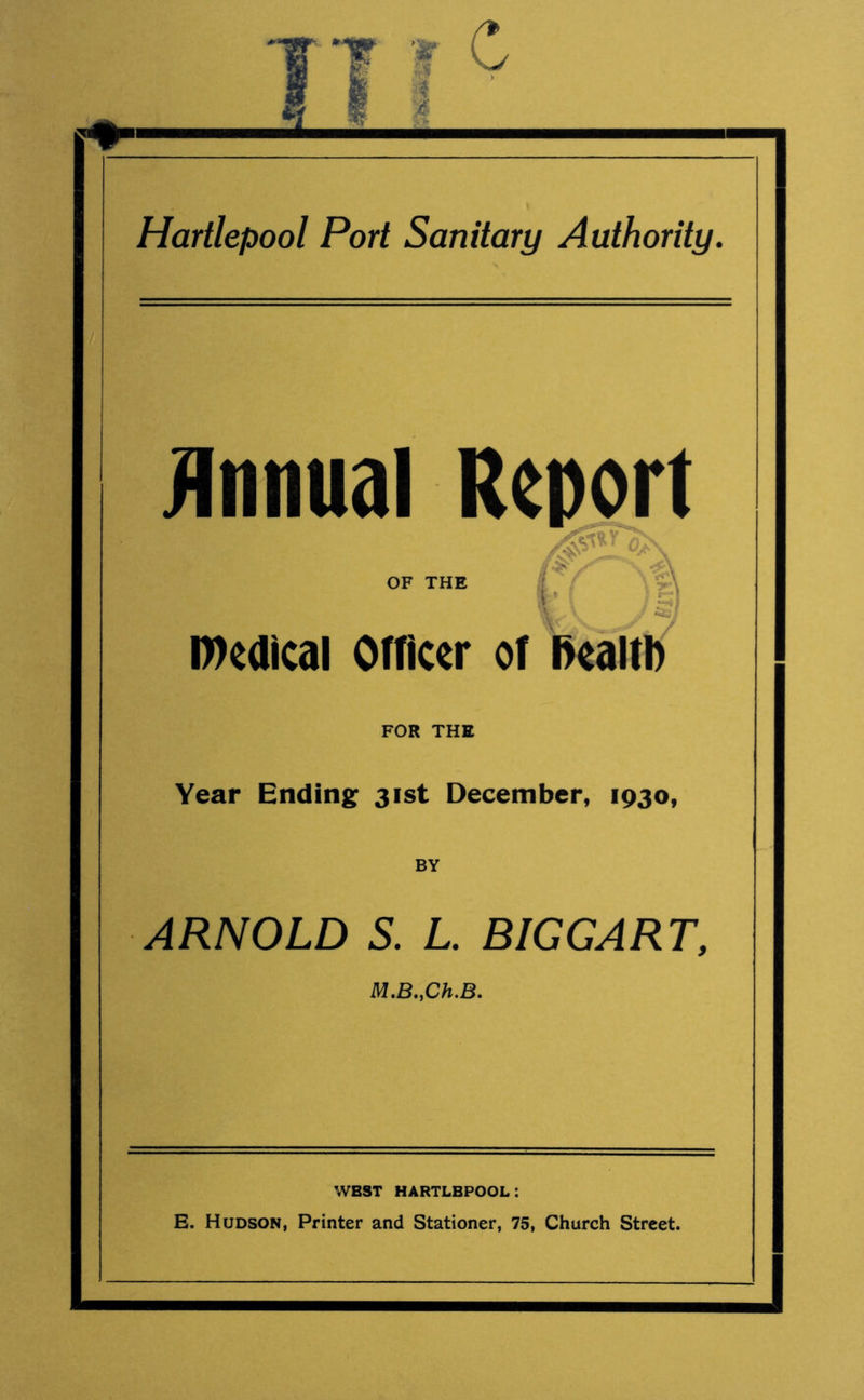 Annual Report OF THE / . ( $» medical Officer of health FOR THE Year Ending 31st December, 1930, BY ARNOLD S. L. BIGGART, M.B.yCh.B. wbst hartlbpool: E. Hudson, Printer and Stationer, 75, Church Street.