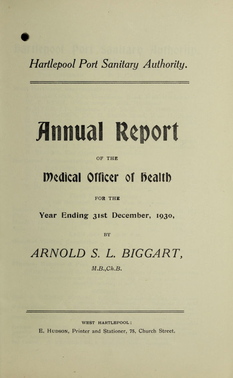 Annual Report OF THE l»edical Officer of health FOR THE Year Ending 31st December, 1930, ARNOLD S. L. BIGGART, M.B.,Ch.B. WEST HARTLBPOOL: E. Hudson, Printer and Stationer, 75, Church Street.