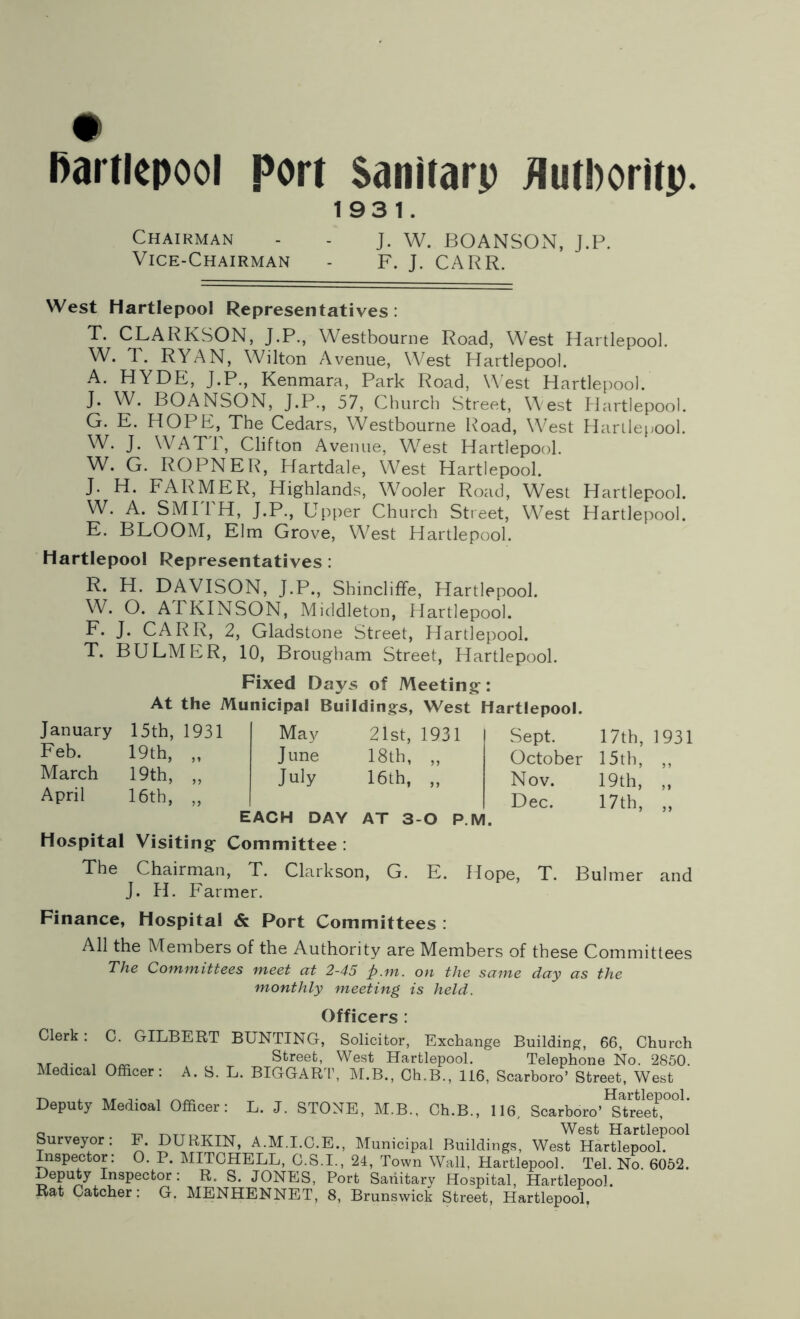 # Hartlepool port Sanitarp flutPoritp. 1931. Chairman - - J. W. BOANSON, J.P. Vice-Chairman - F. J. CARR. West Hartlepool Representatives: T. CLARKSON, J.P., Westbourne Road, West Hartlepool. W. T. RYAN, Wilton Avenue, West Hartlepool. A. HYDE, J.P., Kenmara, Park Road, West Hartlepool. J. W. BOANSON, J.P., 57, Church Street, West Hartlepool. G. E. HOPE, The Cedars, Westbourne Road, West HarLlepool. W. J. WATT, Clifton Avenue, West Hartlepool. W. G. ROPNER, Hartdale, West Hartlepool. J. H. FARMER, Highlands, Wooler Road, West Hartlepool. W. A. SMITH, J.P., Upper Church Street, West Hartlepool. E. BLOOM, Elm Grove, West Hartlepool. Hartlepool Representatives : R. H. DAVISON, J.P., Shincliffe, Hartlepool. W. O. ATKINSON, Middleton, Hartlepool. F. J. CARR, 2, Gladstone Street, Hartlepool. T. BULMER, 10, Brougham Street, Hartlepool. Fixed Days of Meeting: At the Municipal Buildings, West Hartlepool. January 15th, 1931 May 21st, 1931 Sept. Feb. 19th, „ June 18th, „ October March 19th, „ July 16th, „ Nov. April 16th, „ Dec. EACH DAY AT 3-0 P.M. Hospital Visiting Committee : 17th, 1931 15th, „ 19th, „ 17th, „ The Chairman, T. Clarkson, G. E. Hope, T. Bulmer and J. H. Farmer. Finance, Hospital & Port Committees : All the Members of the Authority are Members of these Committees The Committees meet at 2-45 p.m. on the same day as the monthly meeting is held. Officers : Clerk: C. GILBERT BUNTING, Solicitor, Exchange Building, 66, Church ,, _ __ Street, West Hartlepool. Telephone No. 2850. Medical Officer: A. S. L. BIGGART, M.B., Ch.B., 116, Scarboro’ Street, West Deputy Medical Officer: L. J. STONE, M.B.. Ch.B., 116, Scarboro’^TreeT,001' 0 _ „ West Hartlepool Surveyor: F. DURKIN, A.M.I.C.E., Municipal Buildings, West Hartlepool. Inspector: O. P. MITCHELL, C.S.I., 24, Town Wall, Hartlepool. Tel. No. 6052. Deputy Inspector : R. S. JONES, Port Sanitary Hospital, Hartlepool. Rat Catcher: G. MENHENNET, 8, Brunswick Street, Hartlepool.