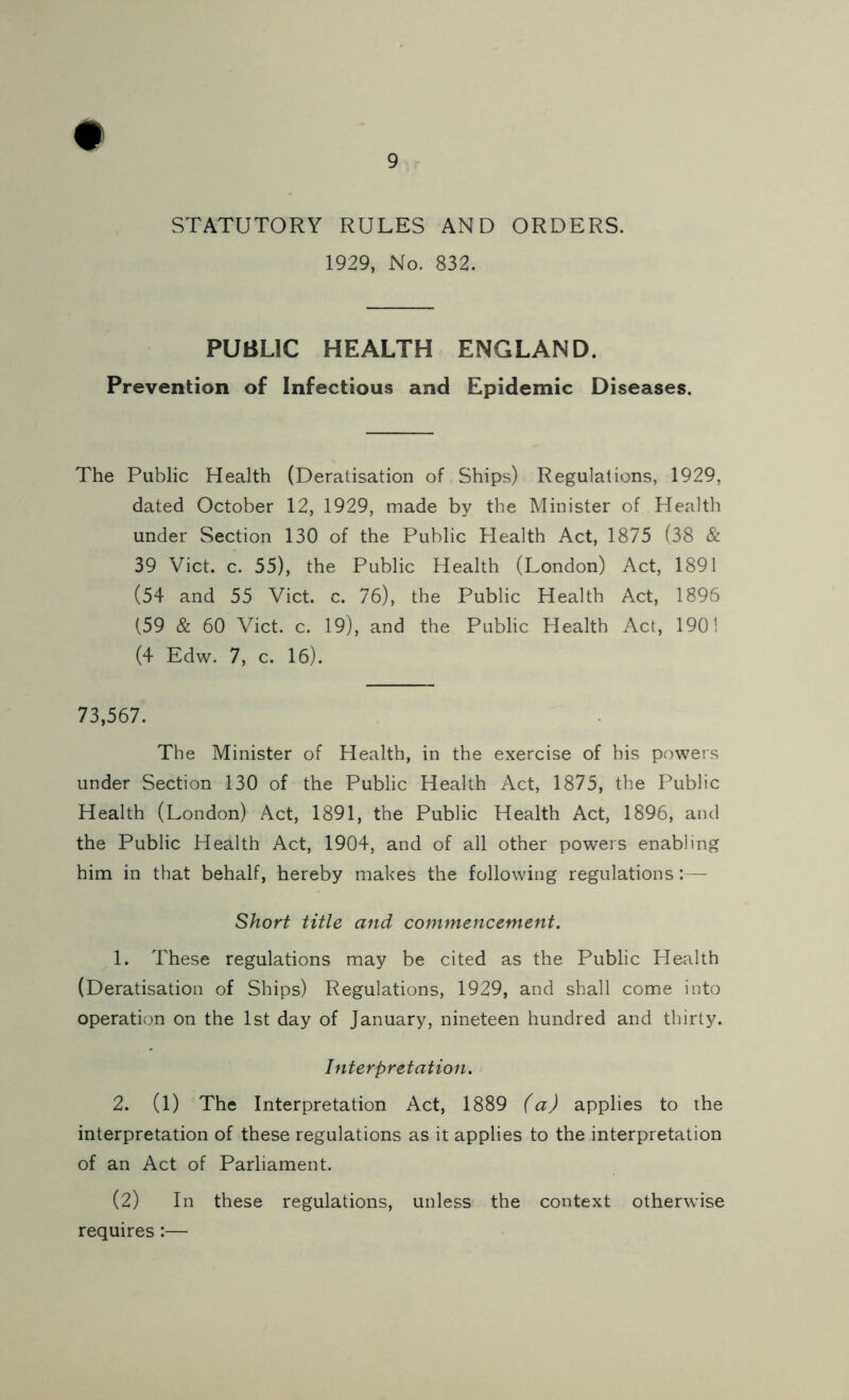 STATUTORY RULES AND ORDERS. 1929, No. 832. PUBLIC HEALTH ENGLAND. Prevention of Infectious and Epidemic Diseases. The Public Health (Deratisation of Ships) Regulations, 1929, dated October 12, 1929, made by the Minister of Health under Section 130 of the Public Health Act, 1875 (38 & 39 Viet. c. 55), the Public Health (London) Act, 1891 (54 and 55 Viet. c. 76), the Public Health Act, 1896 (59 & 60 Viet. c. 19), and the Public Health Act, 1901 (4 Edw. 7, c. 16). 73,567. The Minister of Health, in the exercise of his powers under Section 130 of the Public Health Act, 1875, the Public Health (London) Act, 1891, the Public Health Act, 1896, and the Public Health Act, 1904, and of all other powers enabling him in that behalf, hereby makes the following regulations:— Short title and commencement. 1. These regulations may be cited as the Public Health (Deratisation of Ships) Regulations, 1929, and shall come into operation on the 1st day of January, nineteen hundred and thirty. Interpretation. 2. (1) The Interpretation Act, 1889 (a) applies to the interpretation of these regulations as it applies to the interpretation of an Act of Parliament. (2) In these regulations, unless the context otherwise requires:—