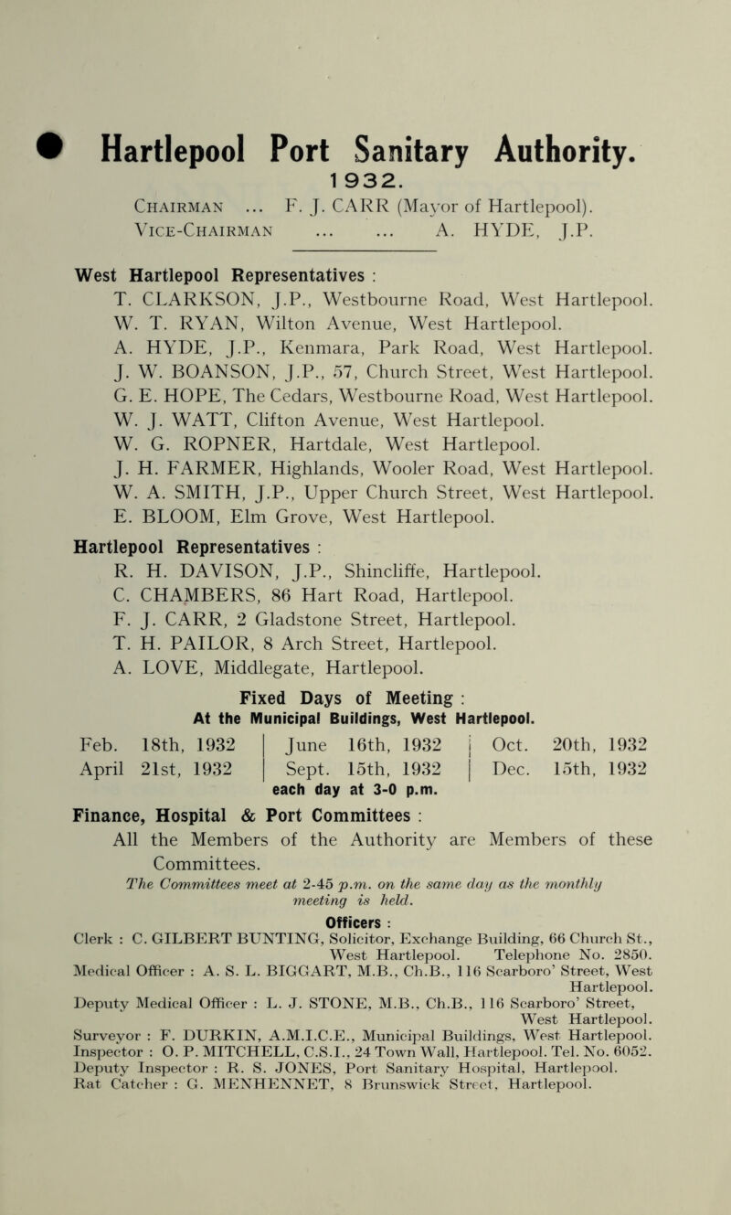 Hartlepool Port Sanitary Authority. 1 932. Chairman ... F. J. CARR (Mayor of Hartlepool). Vice-Chairman A. HYDE, J.P. West Hartlepool Representatives : T. CLARKSON, J.P., Westbourne Road, West Hartlepool. W. T. RYAN, Wilton Avenue, West Hartlepool. A. HYDE, J.P., Kenmara, Park Road, West Hartlepool. J. W. BOANSON, J.P., 57, Church Street, West Hartlepool. G. E. HOPE, The Cedars, Westbourne Road, West Hartlepool. W. J. WATT, Clifton Avenue, West Hartlepool. W. G. ROPNER, Hartdale, West Hartlepool. J. H. FARMER, Highlands, Wooler Road, West Hartlepool. W. A. SMITH, J.P., Upper Church Street, West Hartlepool. E. BLOOM, Elm Grove, West Hartlepool. Hartlepool Representatives : R. H. DAVISON, J.P., Shincliffe, Hartlepool. C. CHAMBERS, 86 Hart Road, Hartlepool. F. J. CARR, 2 Gladstone Street, Hartlepool. T. H. PAILOR, 8 Arch Street, Hartlepool. A. LOVE, Middlegate, Hartlepool. Fixed Days of Meeting : At the Municipal Buildings, West Hartlepool. Feb. 18th, 1932 June 16th, 1932 j Oct. 20th, 1932 April 21st, 1932 Sept. 15th. 1932 j Dec. 15th, 1932 each day at 3-0 p.m. Finance, Hospital & Port Committees : All the Members of the Authority are Members of these Committees. The Committees meet at 2-45 p.m. on the same day as the monthly meeting is held. Officers : Clerk : C. GILBERT BUNTING, Solicitor, Exchange Building, 66 Church St., West Hartlepool. Telephone No. 2850. Medical Officer : A. S. L. BIGGART, M.B., Ch.B., 116 Scarboro’ Street, West Hartlepool. Deputy Medical Officer : L. J. STONE, M.B., Ch.B., 116 Scarboro’ Street, West Hartlepool. Surveyor : F. DURKIN, A.M.I.C.E., Municipal Buildings, West Hartlepool. Inspector : O. P. MITCHELL, C.S.I., 24 Town Wall, Hartlepool. Tel. No. 6052. Deputy Inspector : R. S. JONES, Port Sanitary Hospital, Hartlepool. Rat Catcher : G. MENHENNET, 8 Brunswick Street, Hartlepool.