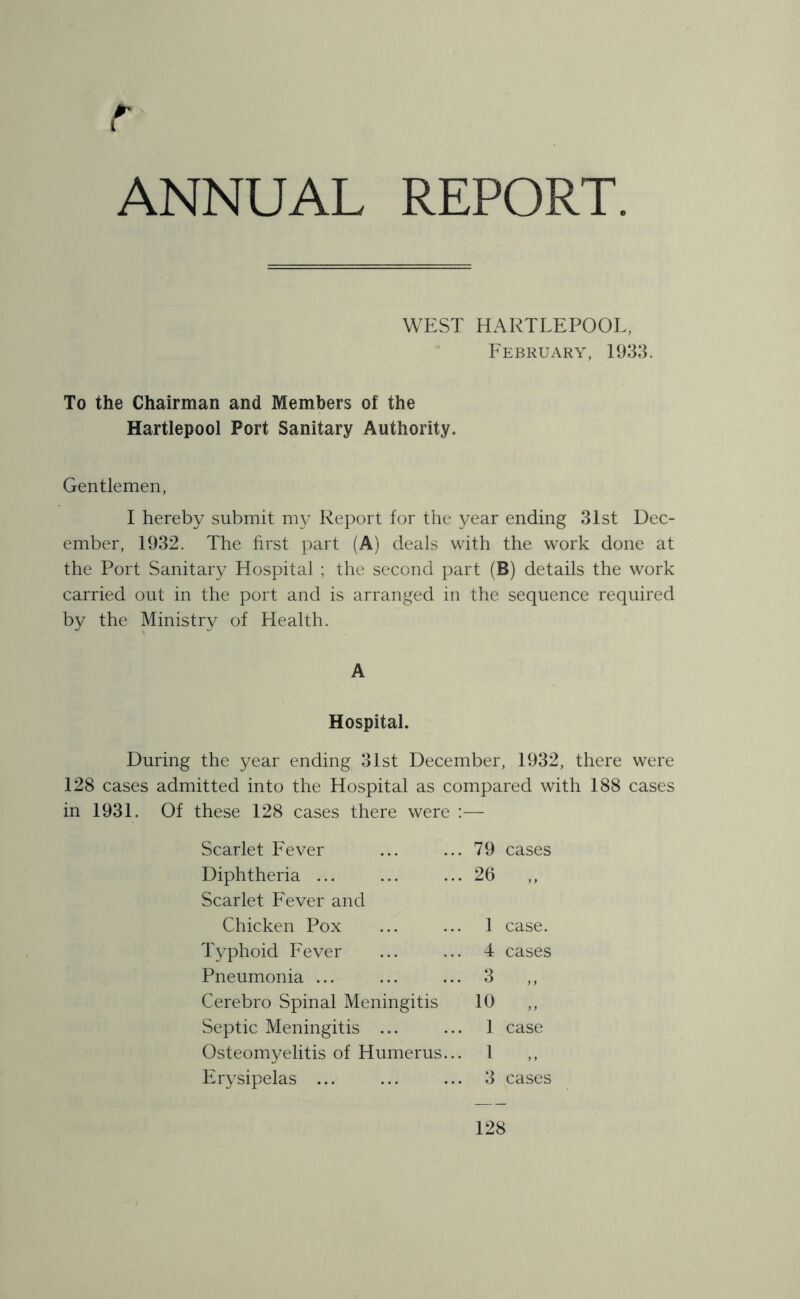 r ANNUAL REPORT. WEST HARTLEPOOL, February, 1933. To the Chairman and Members of the Hartlepool Port Sanitary Authority. Gentlemen, I hereby submit my Report for the year ending 31st Dec- ember, 1932. The first part (A) deals with the work done at the Port Sanitary Hospital ; the second part (B) details the work carried out in the port and is arranged in the sequence required by the Ministry of Health. A Hospital. During the year ending 31st December, 1932, there were 128 cases admitted into the Hospital as compared with 188 cases in 1931. Of these 128 cases there were :— Scarlet Fever Diphtheria ... Scarlet Fever and .. 79 cases .. 26 ,, Chicken Pox Typhoid Fever Pneumonia ... Cerebro Spinal Meningitis Septic Meningitis ... Osteomyelitis of Humerus Erysipelas ... 10 1 case. 4 cases 3 „ 3 cases 1 case 1 128