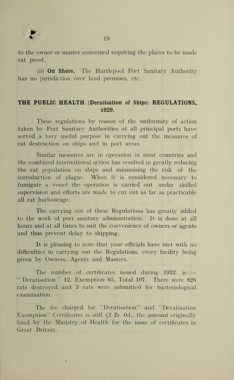 19 to the owner or master concerned requiring the places to be made rat proof. (ii) On Shore. The Hartlepool Port Sanitary Authority has no jurisdiction over land premises, etc. THE PUBLIC HEALTH (Deratisation of Ships) REGULATIONS, 1929. These regulations by reason of the uniformity of action taken by Port Sanitary Authorities at all principal ports have served a very useful purpose in carrying out the measures of rat destruction on ships and in port areas. Similar measures are in operation in most countries and the combined international action has resulted in greatly reducing the rat population on ships and minimising the risk of the introduction of plague. When it is considered necessary to fumigate a vessel the operation is carried out under skilled supervision and efforts are made to cut out as far as practicable all rat harbourage. The carrying out of these Regulations has greatly a'dded to the work of port sanitary administration. It is done at all hours and at all times to suit the convenience of owners or agents and thus prevent delay to shipping. It is pleasing to note that your officials have met with no difficulties in carrying out the Regulations, every facility being given by Owners, Agents and Masters. The number of certificates issued during 1932 is “ Deratisation ” 12, Exemption 95, Total 107. There were 828 rats destroyed and 3 rats were submitted for bacteriological examination. The fee charged for ‘'Deratisation” and “Deratisation Exemption” Certificates is still £2 2s. 0d., the amount originally fixed by the Ministry of Health for the issue of certificates in Great Britain.