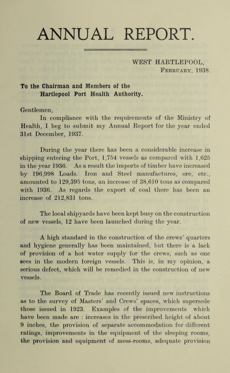 ANNUAL REPORT WEST HARTLEPOOL, February, 1938. To the Chairman and Members of the Hartlepool Port Health Authority. Gentlemen, In compliance with the requirements of the Ministry of Health, I beg to submit my Annual Report for the year ended 31st December, 1937. During the year there has been a considerable increase in shipping entering the Port, 1,754 vessels as compared with 1,625 in the year 1936. As a result the imports of timber have increased by 196,998 Loads. Iron and Steel manufactures, ore, etc., amounted to 129,395 tons, an increase of 38,610 tons as compared with 1936. As regards the export of coal there has been an increase of 212,831 tons. The local shipyards have been kept busy on the construction of new vessels, 12 have been launched during the year. A high standard in the construction of the crews’ quarters and hygiene generally has been maintained, but there is a lack of provision of a hot water supply for the crews, such as one sees in the modern foreign vessels. This is, in my opinion, a serious defect, which will be remedied in the construction of new vessels. The Board of Trade has recently issued new instructions as to the survey of Masters’ and Crews’ spaces, which supersede those issued in 1923. Examples of the improvements which have been made are : increases in the prescribed height of about 9 inches, the provision of separate accommodation for different ratings, improvements in the equipment of the sleeping rooms, the provision and equipment of mess-rooms, adequate provision