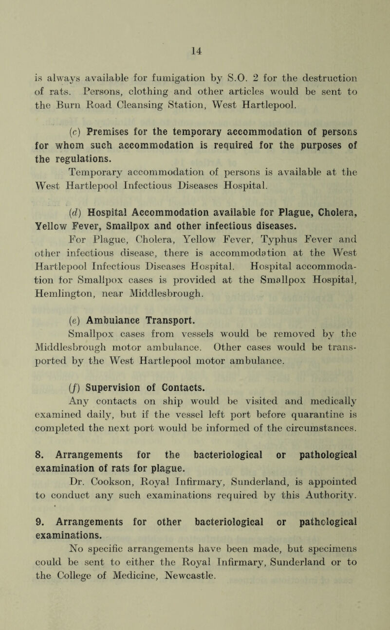 is always available for fumigation by S.O. 2 for the destruction of rats. Persons, clothing and other articles would be sent to the Burn Road Cleansing Station, West Hartlepool. (c) Premises for the temporary accommodation of persons for whom such accommodation is required for the purposes of the regulations. Temporary accommodation of persons is available at the West Hartlepool Infectious Diseases Hospital. (d) Hospital Accommodation available for Plague, Cholera, Yellow Fever, Smallpox and other infectious diseases. For Plague, Cholera, Yellow Fever, Typhus Fever and other infectious disease, there is accommodation at the West Hartlepool Infectious Diseases Hospital. Hospital accommoda- tion for Smallpox cases is provided at the Smallpox Hospital, Hemlington, near Middlesbrough. (e) Ambulance Transport. Smallpox cases from vessels would be removed by the Middlesbrough motor ambulance. Other cases would be trans- ported by the West Hartlepool motor ambulance. (/) Supervision of Contacts. Any contacts on ship would be visited and medically examined daily, but if the vessel left port before quarantine is completed the next port would be informed of the circumstances. 8. Arrangements for the bacteriological or pathological examination of rats for plague. Dr. Cookson, Royal Infirmary, Sunderland, is appointed to conduct any such examinations required by this Authority. 9. Arrangements for other bacteriological or pathological examinations. No specific arrangements have been made, but specimens could be sent to either the Royal Infirmary, Sunderland or to the College of Medicine, Newcastle.