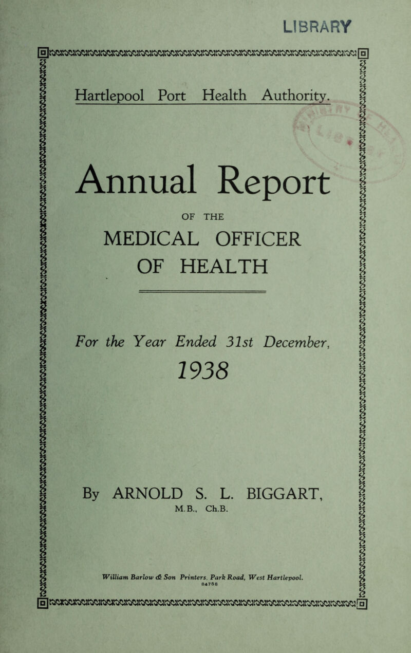 LIBRARY \a\ 1 Hartlepool Port Health Authority. § Annual Report OF THE MEDICAL OFFICER OF HEALTH For the Year Ended 31st December, 1938 By ARNOLD S. L. BIGGART, M.B., Ch.B. William Barlow & Son Printers, Park Road, West Hartlepool. 84758 [□] [□]