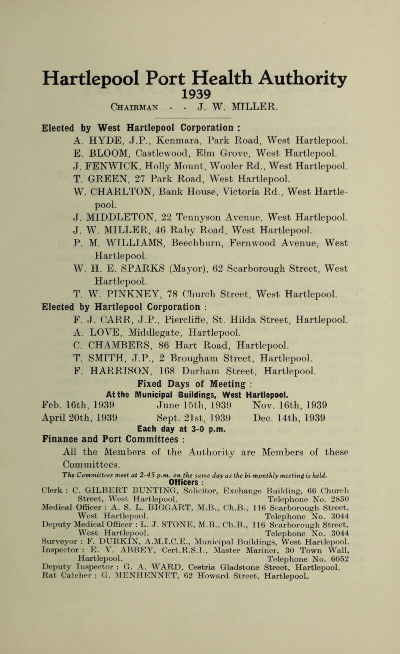 Hartlepool Port Health Authority 1939 Chairman - - J. W. MILLER. Elected by West Hartlepool Corporation : A. HYDE, J.P., Kenmara, Park Road, West Hartlepool. E. BLOOM, Castlewood, Elm Grove, West Hartlepool. J. FENWICK, Holly Mount, Wooler Rd., West Hartlepool. T. GREEN, 27 Park Road, West Hartlepool. W. CHARLTON, Bank House, Victoria Rd., West Hartle- pool. J. MIDDLETON, 22 Tennyson Avenue, West Hartlepool. J. W. MILLER, 46 Raby Road, West Hartlepool. P. M. WILLIAMS, Beechburn, Fernwood Avenue, West Hartlepool. W, H. E. SPARKS (Mayor), 62 Scarborough Street, West Hartlepool. T. W. PINKNEY, 78 Church Street, West Hartlepool. Elected by Hartlepool Corporation : F. J. CARR, J.P., Piercliffe, St. Hilda Street, Hartlepool. A. LOVE, Middlegate, Hartlepool. C. CHAMBERS, 86 Hart Road, Hartlepool. T. SMITH, J.P., 2 Brougham Street, Hartlepool. F. HARRISON, 168 Durham Street, Hartlepool. Fixed Days of Meeting : At the Municipal Buildings, West Hartlepool. Feb. 16th, 1939 June 15th, 1939 Nov. 16th, 1939 April 20th, 1939 Sept. 21st, 1939 Dec. 14th, 1939 Each day at 3-0 p.m. Finance and Port Committees : All the Members of the Authority are Members of these Committees. The Committees meet at 2-45 p.m. on the same day as the bi-monthly meeting is held. Officers : Clerk : C. GILBERT BUNTING, Solicitor, Exchange Building, 66 Church Street, West Hartlepool. Telephone No. 2850 Medical Officer : A. S. L. BIGGART, M.B., Ch.B., 116 Scarborough Street, West Hartlepool. Telephone No. 3044 Deputy Medical Officer : L. J. STONE, M.B., Ch.B., 116 Scarborough Street, West Hartlepool. Telephone No. 3044 Surveyor : F. DURKIN, A.M.I.C.E., Municipal Buildings, West Hartlepool. Inspector : E. V. ABBEY, Cert.R.S.I., Master Mariner, 30 Town Wall, Hartlepool. Telephone No. 6052 Deputy Inspector : G. A. WARD, Cestria Gladstone Street, Hartlepool. Rat Catcher : G. MENHENNET, 62 Howard Street, Hartlepool.