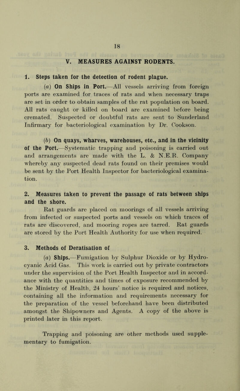 V. MEASURES AGAINST RODENTS. 1. Steps taken for the detection of rodent plague. (a) On Ships in Port.—All vessels arriving from foreign ports are examined for traces of rats and when necessary traps are set in order to obtain samples of the rat population on board. All rats caught or killed on board are examined before being cremated. Suspected or doubtful rats are sent to Sunderland Infirmary for bacteriological examination by Dr. Cookson. (b) On quays, wharves, warehouses, etc., and in the vicinity of the Port.—Systematic trapping and poisoning is carried out and arrangements are made with the L. & N.E.R. Company whereby any suspected dead rats found on their premises would be sent by the Port Health Inspector for bacteriological examina- tion. 2. Measures taken to prevent the passage of rats between ships and the shore. Rat guards are placed on moorings of all vessels arriving from infected or suspected ports and vessels on which traces of rats are discovered, and mooring ropes are tarred. Rat guards are stored by the Port Health Authority for use wThen required. 3. Methods of Deratisation of (a) Ships.—Fumigation by Sulphur Dioxide or by Hydro- cyanic Acid Gas. This w7ork is carried out by private contractors under the supervision of the Port Health Inspector and in accord- ance w7ith the quantities and times of exposure recommended by the Ministry of Health, 24 hours’ notice is required and notices, containing all the information and requirements necessary for the preparation of the vessel beforehand have been distributed amongst the Shipowners and Agents. A copy of the above is printed later in this report. Trapping and poisoning are other methods used supple- mentary to fumigation.