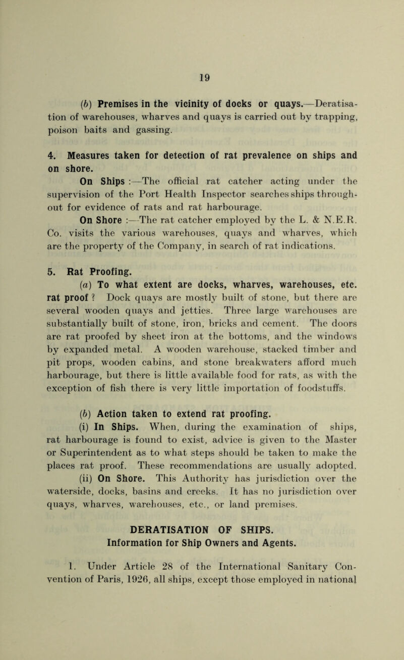 (b) Premises in the vicinity of docks or quays.—Deratisa- tion of warehouses, wharves and quays is carried out by trapping, poison baits and gassing. 4. Measures taken for detection of rat prevalence on ships and on shore. On Ships :—The official rat catcher acting under the supervision of the Port Health Inspector searches ships through- out for evidence of rats and rat harbourage. On Shore :—The rat catcher employed by the L. & N.E.R. Co. visits the various warehouses, quays and wffiarves, which are the property of the Company, in search of rat indications. 5. Rat Proofing. (a) To what extent are docks, wharves, warehouses, etc. rat proof ? Dock quays are mostly built of stone, but there are several wooden quays and jetties. Three large warehouses are substantially built of stone, iron, bricks and cement. The doors are rat proofed by sheet iron at the bottoms, and the windows by expanded metal. A wrooden warehouse, stacked timber and pit props, wrooden cabins, and stone breakwaters afford much harbourage, but there is little available food for rats, as with the exception of fish there is very little importation of foodstuffs. (b) Action taken to extend rat proofing. (i) In Ships. When, during the examination of ships, rat harbourage is found to exist, advice is given to the Master or Superintendent as to what steps should be taken to make the places rat proof. These recommendations are usually adopted. (ii) On Shore. This Authority has jurisdiction over the waterside, docks, basins and creeks. It has no jurisdiction over quays, wharves, warehouses, etc., or land premises. DERATISATION OF SHIPS. Information for Ship Owners and Agents. 1. Under Article 28 of the International Sanitary Con- vention of Paris, 1926, all ships, except those employed in national