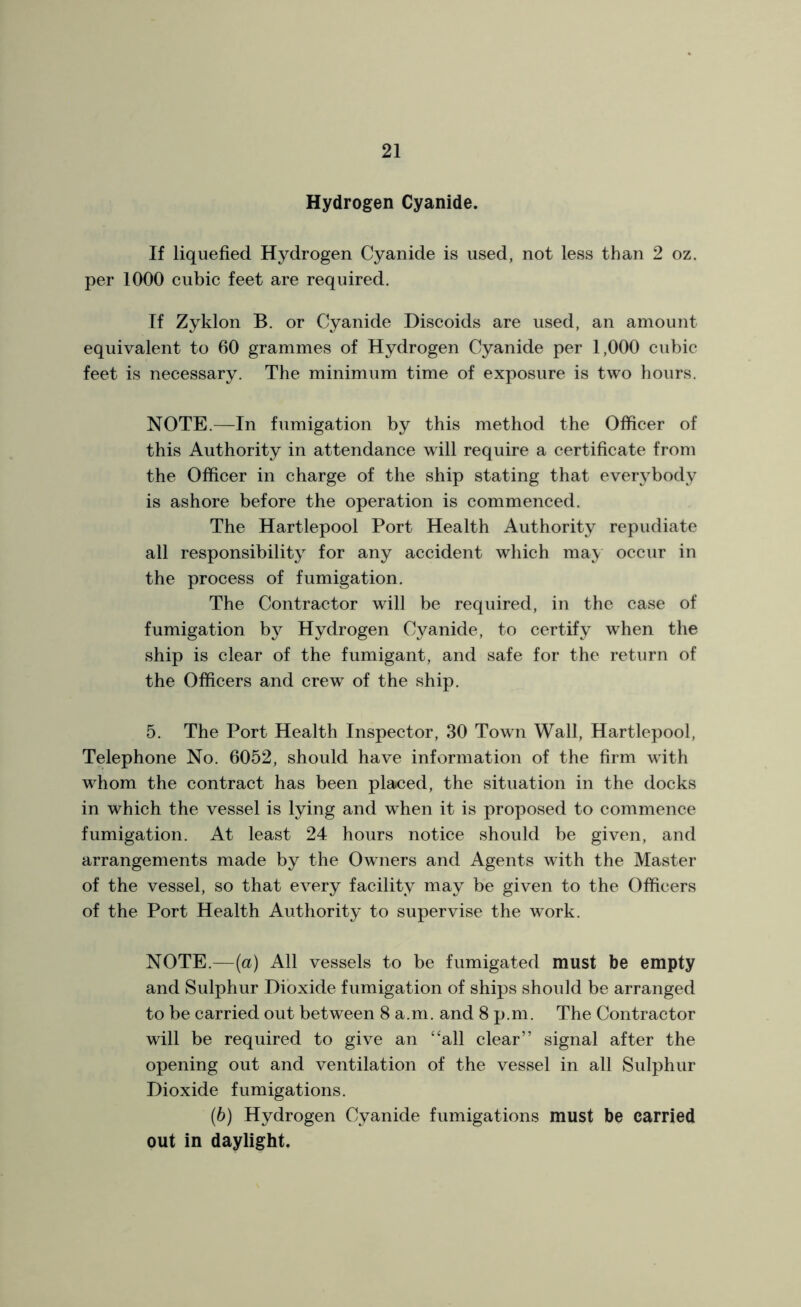 Hydrogen Cyanide. If liquefied Hydrogen Cyanide is used, not less than 2 oz. per 1000 cubic feet are required. If Zyklon B. or Cyanide Discoids are used, an amount equivalent to 60 grammes of Hydrogen Cyanide per 1,000 cubic feet is necessary. The minimum time of exposure is two hours. NOTE.—In fumigation by this method the Officer of this Authority in attendance will require a certificate from the Officer in charge of the ship stating that everybody is ashore before the operation is commenced. The Hartlepool Port Health Authority repudiate all responsibility for any accident which may occur in the process of fumigation. The Contractor will be required, in the case of fumigation by Hydrogen Cyanide, to certify when the ship is clear of the fumigant, and safe for the return of the Officers and crew of the ship. 5. The Port Health Inspector, 30 Town Wall, Hartlepool, Telephone No. 6052, should have information of the firm with whom the contract has been placed, the situation in the docks in which the vessel is lying and when it is proposed to commence fumigation. At least 24 hours notice should be given, and arrangements made by the Owners and Agents with the Master of the vessel, so that every facility may be given to the Officers of the Port Health Authority to supervise the work. NOTE.—(a) All vessels to be fumigated must be empty and Sulphur Dioxide fumigation of ships should be arranged to be carried out between 8 a.m. and 8 p.m. The Contractor will be required to give an ‘‘all clear” signal after the opening out and ventilation of the vessel in all Sulphur Dioxide fumigations. (6) Hydrogen Cyanide fumigations must be carried out in daylight.