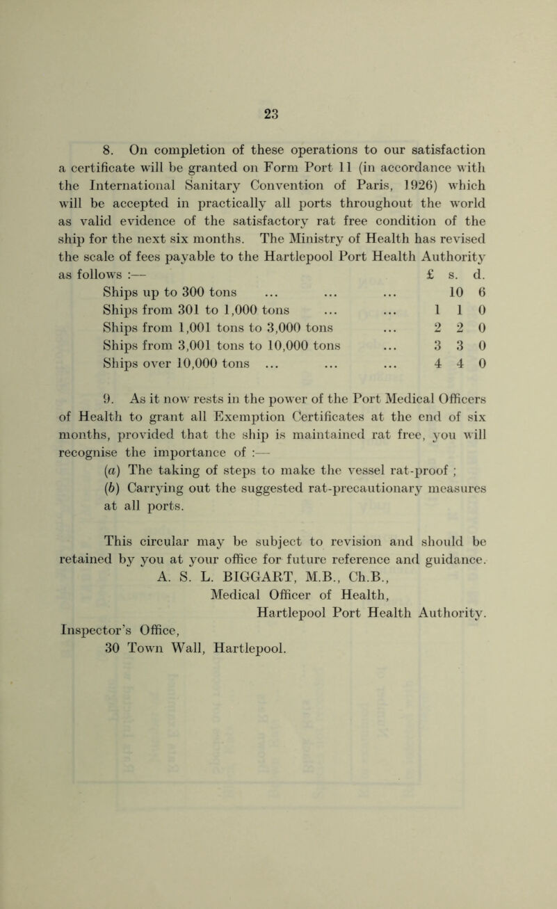 8. On completion of these operations to our satisfaction a certificate will be granted on Form Port 11 (in accordance with the International Sanitary Convention of Paris, 1926) which will be accepted in practically all ports throughout the world as valid evidence of the satisfactory rat free condition of the ship for the next six months. The Ministry of Health has revised the scale of fees payable to the Hartlepool Port Health Authority as follows :— £ s. d. Ships up to 300 tons ... ... ... 10 6 Ships from 301 to 1,000 tons ... ... 110 Ships from 1,001 tons to 3,000 tons ... 2 2 0 Ships from 3,001 tons to 10,000 tons ... 3 3 0 Ships over 10,000 tons ... ... ... 440 9. As it now rests in the power of the Port Medical Officers of Health to grant all Exemption Certificates at the end of six months, provided that the ship is maintained rat free, you will recognise the importance of :— (a) The taking of steps to make the vessel rat-proof ; (b) Carrying out the suggested rat-precautionary measures at all ports. This circular may be subject to revision and should be retained by you at your office for future reference and guidance. A. S^ L. BIGGART, MB., Ch.B., Medical Officer of Health, Hartlepool Port Health Authority. Inspector’s Office, 30 Town Wall, Hartlepool.