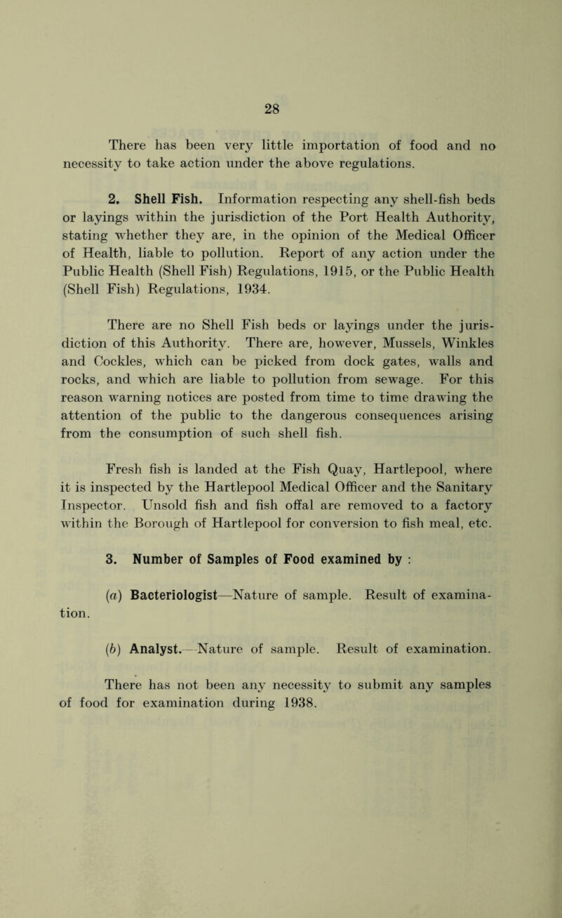 There has been very little importation of food and no necessity to take action under the above regulations. 2. Shell Fish. Information respecting any shell-fish beds or layings within the jurisdiction of the Port Health Authority, stating whether they are, in the opinion of the Medical Officer of Health, liable to pollution. Report of any action under the Public Health (Shell Fish) Regulations, 1915, or the Public Health (Shell Fish) Regulations, 1934. There are no Shell Fish beds or layings under the juris- diction of this Authority. There are, however, Mussels, Winkles and Cockles, which can be picked from dock gates, walls and rocks, and which are liable to pollution from sewage. For this reason warning notices are posted from time to time drawing the attention of the public to the dangerous consequences arising from the consumption of such shell fish. Fresh fish is landed at the Fish Quay, Hartlepool, where it is inspected by the Hartlepool Medical Officer and the Sanitary Inspector. Unsold fish and fish offal are removed to a factory within the Borough of Hartlepool for conversion to fish meal, etc. 3. Number of Samples of Food examined by : (a) Bacteriologist—Nature of sample. Result of examina- tion. (b) Analyst.—Nature of sample. Result of examination. There has not been any necessity to submit any samples of food for examination during 1938.
