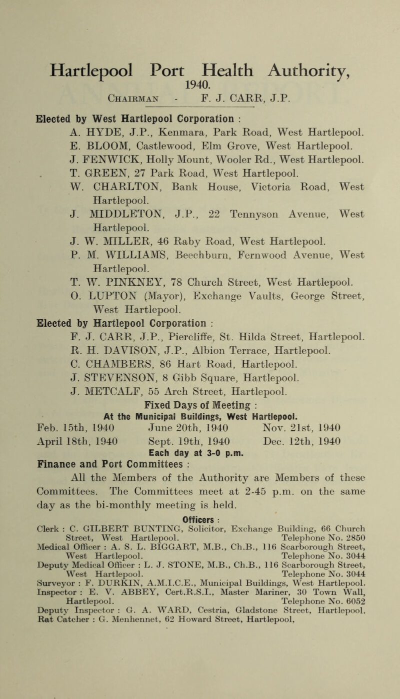 Hartlepool Port Health Authority, 1940. Chairman - F. J. CARR, J.P. Elected by West Hartlepool Corporation : A. HYDE, J.P., Kenmara, Park Road, West Hartlepool. E. BLOOM, Castlewood, Elm Grove, West Hartlepool. J. FENWICK, Holly Mount, Wooler Rd., West Hartlepool. T. GREEN, 27 Park Road, West Hartlepool. W. CHARLTON, Bank House, Victoria Road, West Hartlepool. J. MIDDLETON, J.P., 22 Tennyson Avenue, West Hartlepool. J. W. MILLER, 46 Raby Road, West Hartlepool. P. M. WILLIAMS, Beechburn, Fernwood Avenue, West Hartlepool. T. W. PINKNEY, 78 Church Street, West Hartlepool. 0. LUPTON (Mayor), Exchange Vaults, George Street, West Hartlepool. Elected by Hartlepool Corporation : F. J. CARR, J.P., Piercliffe, St. Hilda Street, Hartlepool. R. H. DAVISON, J.P., Albion Terrace, Hartlepool. C. CHAMBERS, 86 Hart Road, Hartlepool. J. STEVENSON, 8 Gibb Square, Hartlepool. J. METCALF, 55 Arch Street, Hartlepool. Fixed Days of Meeting : At the Municipal Buildings, West Hartlepool. Feb. 15th, 1940 June 20th, 1940 Nov. 21st, 1940 April 18th, 1940 Sept. 19th, 1940 Dec. 12th, 1940 Each day at 3-0 p.m. Finance and Port Committees : All the Members of the Authority are Members of these Committees. The Committees meet at 2-45 p.m. on the same day as the bi-monthly meeting is held. Officers : Clerk : C. GILBERT BUNTING, Solicitor, Exchange Building, 66 Church Street, West Hartlepool. Telephone No. 2850 Medical Officer : A. S. L. BIGGART, M.B., Ch.B., 116 Scarborough Street, West Hartlepool. Telephone No. 3044 Deputy Medical Officer : L. J. STONE, M.B., Ch.B., 116 Scarborough Street, West Hartlepool. Telephone No. 3044 Surveyor : F. DURKIN, A.M.I.C.E., Municipal Buildings, West Hartlepool. Inspector : E. V. ABBEY, Cert.R.S.I., Master Mariner, 30 Town Wall, Hartlepool. Telephone No. 6052 Deputy Inspector : G. A. WARD, Cestria, Gladstone Street, Hartlepool. Rat Catcher : G. Menhennet, 62 Howard Street, Hartlepool,