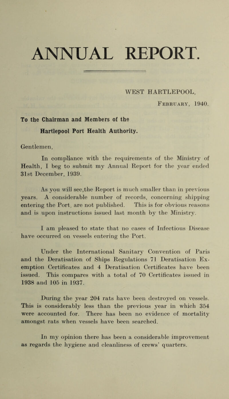 ANNUAL REPORT WEST HARTLEPOOL, February, 1940. To the Chairman and Members of the Hartlepool Port Health Authority. Gentlemen, In compliance with the requirements of the Ministry of Health, I beg to submit my Annual Report for the year ended 31st December, 1939. As you will see,the Report is much smaller than in previous years. A considerable number of records, concerning shipping entering the Port, are not published. This is for obvious reasons and is upon instructions issued last month by the Ministry. I am pleased to state that no cases of Infectious Disease have occurred on vessels entering the Port. Under the International Sanitary Convention of Paris and the Deratisation of Ships Regulations 71 Deratisation Ex- emption Certificates and 4 Deratisation Certificates have been issued. This compares with a total of 70 Certificates issued in 1938 and 105 in 1937. During the year 204 rats have been destroyed on vessels. This is considerably less than the previous year in which 354 were accounted for. There has been no evidence of mortality amongst rats when vessels have been searched. In my opinion there has been a considerable improvement as regards the hygiene and cleanliness of crews’ quarters.