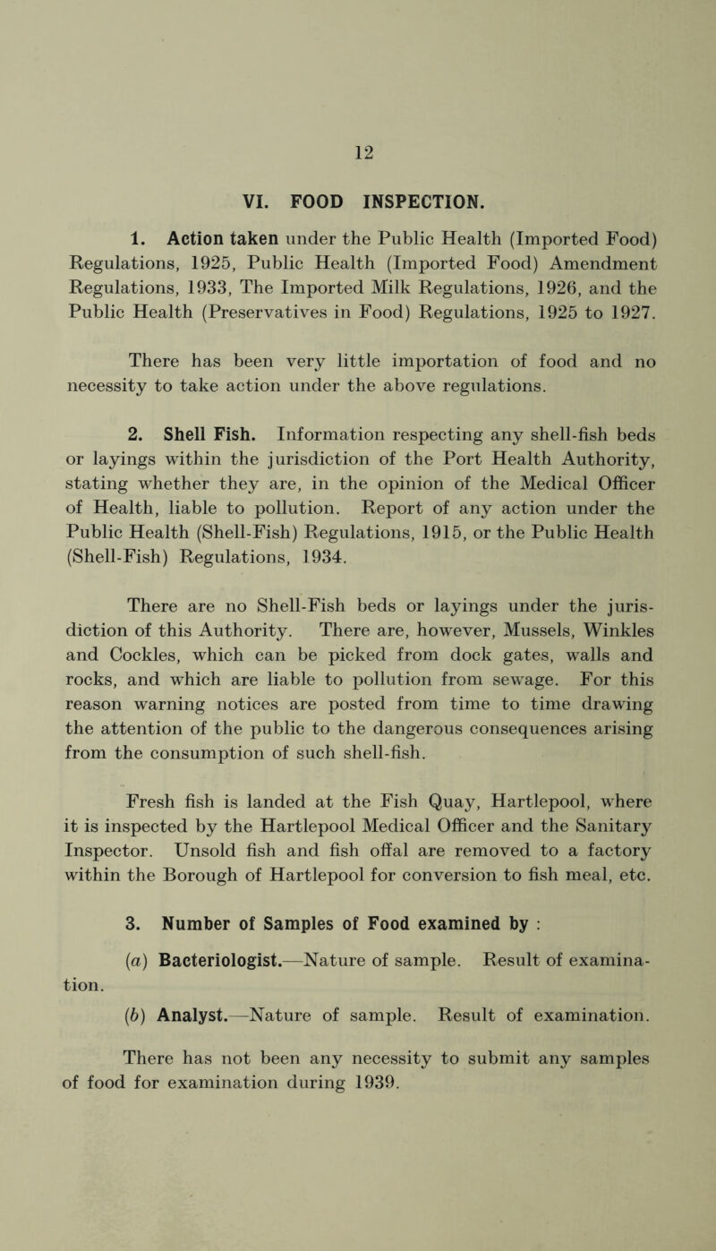 VI. FOOD INSPECTION. 1. Action taken under the Public Health (Imported Food) Regulations, 1925, Public Health (Imported Food) Amendment Regulations, 1933, The Imported Milk Regulations, 1926, and the Public Health (Preservatives in Food) Regulations, 1925 to 1927. There has been very little importation of food and no necessity to take action under the above regulations. 2. Shell Fish. Information respecting any shell-fish beds or layings within the jurisdiction of the Port Health Authority, stating whether they are, in the opinion of the Medical Officer of Health, liable to pollution. Report of any action under the Public Health (Shell-Fish) Regulations, 1915, or the Public Health (Shell-Fish) Regulations, 1934. There are no Shell-Fish beds or layings under the juris- diction of this Authority. There are, however, Mussels, Winkles and Cockles, which can be picked from dock gates, walls and rocks, and which are liable to pollution from sewage. For this reason warning notices are posted from time to time drawing the attention of the public to the dangerous consequences arising from the consumption of such shell-fish. Fresh fish is landed at the Fish Quay, Hartlepool, where it is inspected by the Hartlepool Medical Officer and the Sanitary Inspector. Unsold fish and fish offal are removed to a factory within the Borough of Hartlepool for conversion to fish meal, etc. 3. Number of Samples of Food examined by : (а) Bacteriologist.—Nature of sample. Result of examina- tion. (б) Analyst.—Nature of sample. Result of examination. There has not been any necessity to submit any samples of food for examination during 1939.