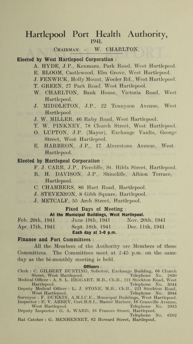 Hartlepool Port Health Authority, 1941. Chairman - W. CHARLTON. Elected by West Hartlepool Corporation : A. HYDE, J.P., Kenmara, Park Road, West Hartlepool. E. BLOOM, Castlewood, Elm Grove, West Hartlepool. J. FENWICK, Holly Mount, Wooler Rd., West Hartlepool. T. GREEN, 27 Park Road, West Hartlepool. W. CHARLTON, Bank House, Victoria Road, West Hartlepool. J. MIDDLETON, J.P., 22 Tennyson Avenue, West Hartlepool. J. W. MILLER, 46 Raby Road, West Hartlepool. T. W. PINKNEY, 78 Church Street, West Hartlepool. O. LUPTON, J.P. (Mayor), Exchange Vaults, George Street, West Hartlepool. E. HARBRON, J.P., 17 Alverstone Avenue, West Hartlepool. Elected by Hartlepool Corporation : F. J. CARR, J.P., Piercliffe, St. Hilda Street, Hartlepool. R. H. DAVISON, J.P., Shincliffe, Albion Terrace, Hartlepool. C. CHAMBERS, 86 Hart Road, Hartlepool. J. STEVENSON, 8 Gibb Square, Hartlepool. J. METCALF, 55 Arch Street, Hartlepool. Fixed Bays of Meeting : At the Municipal Buildings, West Hartlepool. Feb. 20th, 1941 June 19th, 1941 Nov. 20th, 1941 Apr. 17th, 1941 Sept. 18th, 1941 Dec. 11th, 1941 Each day at 3-0 p.m. Finance and Port Committees : All the Members of the Authority are Members of these Committees. The Committees meet at 2-45 p.m. on the same day as the bi-monthly meeting is held. Officers : Clerk : C. GILBERT BUNTING, Solicitor, Exchange Building, 66 Church Street, West Hartlepool. Telephone No. 2850 Medical Officer : A. S. L. BIGGART, M.B., Ch.B., 221 Stockton Road, West Hartlepool. Telephone No. 3044 Deputy Medical Officer : L. J. STONE, M.B., Ch.B., 221 Stockton Road, West Hartlepool. Telephone No. 3044 Surveyor : F. DURKIN, A.M.I.C.E., Municipal Buildings, West Hartlepool. Inspector : E. V. ABBEY, Cert.R.S.I., Master Mariner, 16 Granville Avenue, West Hartlepool. Telephone No. 2015 Deputy Inspector : G. A. WARD, 16 Frances Street, Hartlepool. Telephone No. 6102 Rat Catcher : G. MENHENNET, 62 Howard Street, Hartlepool.