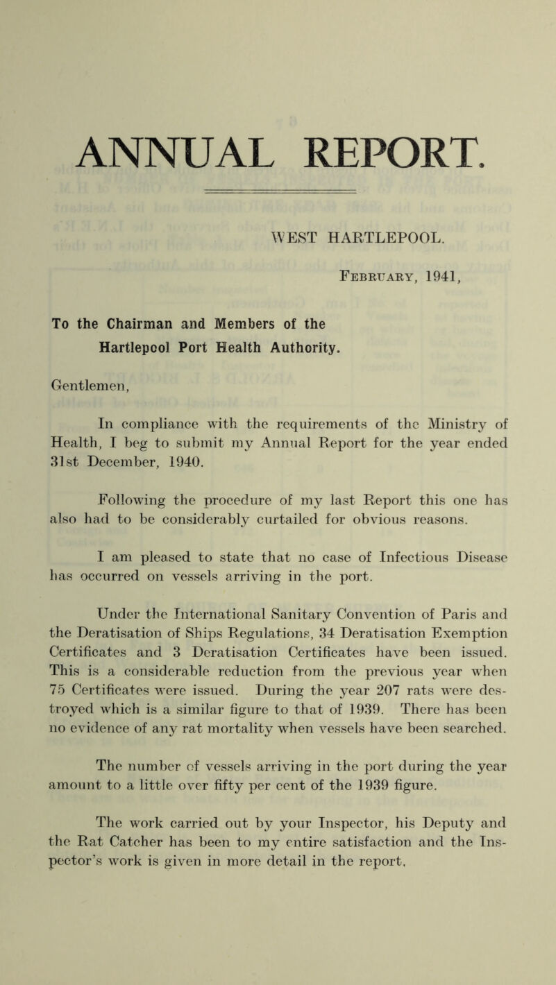 ANNUAL REPORT WEST HARTLEPOOL. February, 1941, To the Chairman and Members of the Hartlepool Port Health Authority. Gentlemen, In compliance with the requirements of the Ministry of Health, I beg to submit my Annual Report for the year ended 31st December, 1940. Following the procedure of my last Report this one has also had to be considerably curtailed for obvious reasons. I am pleased to state that no case of Infectious Disease has occurred on vessels arriving in the port. Under the International Sanitary Convention of Paris and the Deratisation of Ships Regulations, 34 Deratisation Exemption Certificates and 3 Deratisation Certificates have been issued. This is a considerable reduction from the previous year when 75 Certificates were issued. During the year 207 rats were des- troyed which is a similar figure to that of 1939. There has been no evidence of any rat mortality when vessels have been searched. The number of vessels arriving in the port during the year amount to a little over fifty per cent of the 1939 figure. The work carried out by your Inspector, his Deputy and the Rat Catcher has been to my entire satisfaction and the Ins- pector’s work is given in more detail in the report,