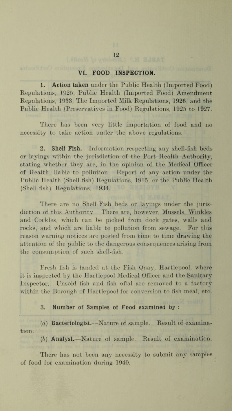 VI. FOOD INSPECTION. 1. Action taken under the Public Health (Imported Food) Regulations, 1925, Public Health (Imported Food) Amendment Regulations, 1933, The Imported Milk Regulations, 1926, and the Public Health (Preservatives in Food) Regulations, 1925 to 1927. There has been very little importation of food and no necessity to take action under the above regulations. 2. Shell Fish. Information respecting any shell-fish beds or layings within the jurisdiction of the Port Health Authority, stating whether they are, in the opinion of the Medical Officer of Health, liable to pollution. Report of any action under the Public Health (Shell-fish) Regulations, 1915, or the Public Health (Shell-fish) Regulations, 1934. There are no Shell-Fish beds or layings under the juris- diction of this Authority. There are, however, Mussels, Winkles and Cockles, which can be picked from dock gates, walls and rocks, and which are liable to pollution from sewage. For this reason warning notices are posted from time to time drawing the attention of the public to the dangerous consequences arising from the consumption of such shell-fish. Fresh fish is landed at the Fish Quay, Hartlepool, where it is inspected by the Hartlepool Medical Officer and the Sanitary Inspector. Unsold fish and fish offal are removed to a factory within the Borough of Hartlepool for conversion to fish meal, etc. 3. Number of Samples of Food examined by : (a) Bacteriologist. Nature of sample. Result of examina- tion. (b) Analyst.—Nature of sample. Result of examination. There has not been any necessity to submit any samples of food for examination during 1940.