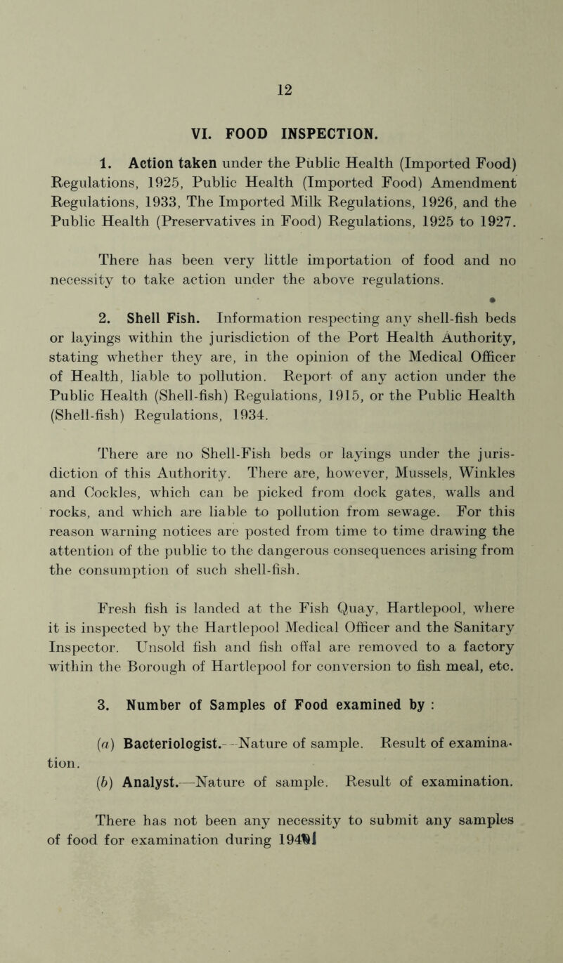 VI. FOOD INSPECTION. 1. Action taken under the Public Health (Imported Food) Regulations, 1925, Public Health (Imported Food) Amendment Regulations, 1933, The Imported Milk Regulations, 1926, and the Public Health (Preservatives in Food) Regulations, 1925 to 1927. There has been very little importation of food and no necessity to take action under the above regulations. • 2. Shell Fish. Information respecting any shell-fish beds or layings within the jurisdiction of the Port Health Authority, stating whether they are, in the opinion of the Medical Officer of Health, liable to pollution. Report of any action under the Public Health (Shell-fish) Regulations, 1915, or the Public Health (Shell-fish) Regulations, 1934. There are no Shell-Fish beds or layings under the juris- diction of this Authority. There are, however, Mussels, Winkles and Cockles, which can be picked from dock gates, walls and rocks, and which are liable to pollution from sewage. For this reason warning notices are posted from time to time drawing the attention of the public to the dangerous consequences arising from the consumption of such shell-fish. Fresh fish is landed at the Fish Quay, Hartlepool, where it is inspected by the Hartlepool Medical Officer and the Sanitary Inspector. Unsold fish and fish offal are removed to a factory within the Borough of Hartlepool for conversion to fish meal, etc. 3. Number of Samples of Food examined by : (a) Bacteriologist. - Nature of sample. Result of examina- tion. (b) Analyst.—Nature of sample. Result of examination. There has not been any necessity to submit any samples of food for examination during 194NI