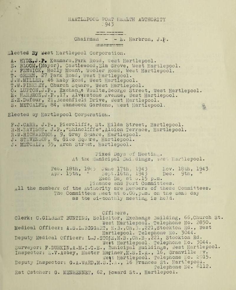 HARTLEPOOL PORT HEALTH AUTHORITY - 943 Chairman - - L. Harbron, J.p. elected By West Hartlepool Corporation. A. HYDK#JKenmara,Park Road, West Hartlepool. E. BLOOM*(Mayor), Castiewood,Elm Grove, West Hartlepool. J. FENWICK, Holly Mount, Wooler Road, Y/est Hartlepool. T. GREEN, 27 Park Road, West Hartlepool. J.W.MILLER, 46 Kaby Road, 'West Hartlepool. T.W.PINKNEY, Church Square, West Hartlepool. 0. LUPT0N,J.P., Exchange Vaults,George Street, West Hartlepool. E. HRRBRON,J.P.,17, Alv^rstone Avenue, West Hartlepool. E. E.Dufour, 21,jeachfieid Drive, West Hartlepool. S* METCALFE, 84, wansbeck Gardens, West Hartlepool. % Elected oy Hartlepool Corporation. F. J.CARR, J.P., PiercliffV, st. Hilda Street, Hartlepool. R.H.DAVISON, J.P*,Shincllffe,Albion Terrace, Hartlepool. R.W.RICHARDSOL, 9, Gray Square, Hartlepool. J. STEVEKoOF, 8, Gioo Squire, Hartlepool. J. METCALF, 33, Arch Street, Hartlepool. Fixed Days of Meeting. At the Municipal Dai., dings, -vest Hartlepool. Pet. 18th, 194 3 dune 17th, 1943 Lov. 18th, 1943 Apr. 13th, ' sept.16th, 1943 Dec. 9th,  Each La„, at o.l5 p.m. Finance and Port Committees. rtll the members of the Autnority are Members of these Committees. The Committees meet at 6.00,p.m. on the sau^ day as the oi-monthly meeting is he.ld. Offiers, Clerk: C.GILBERT BUNTING, Solicitor, Exchange 3uilding, 66,Church St. West Hartlepool. Telephone No. 2850. Medical Officer: A.S.L.BlGGART, ifi.3.,Gh,3.,221,Stockton Rd. , West Hartlepool. Telephone No. 3044. Deputy Medical Officer: L.J.ST0£E,M.B.,Ch.B.,221, Stockton Rd, Weet Hartlepool. Telephone No. 3044. Surveyor: F.DURKIN,A*M.I.C.E*, Municipal Buildings, West Hartlepool. Inspector: ^.V.Abbey, Master Mariner,M.S.I.A., 16, Granville v. Welt Hartlepool. Telephone No. 2015* Deputy Inspector: G.A•WARD,M.S.I.A•, 16 Prances St. Hartiepooi. Telephone No. 6112. Rat Catcher: G. MENHENNET, 62, Howard St., Hartlepool.