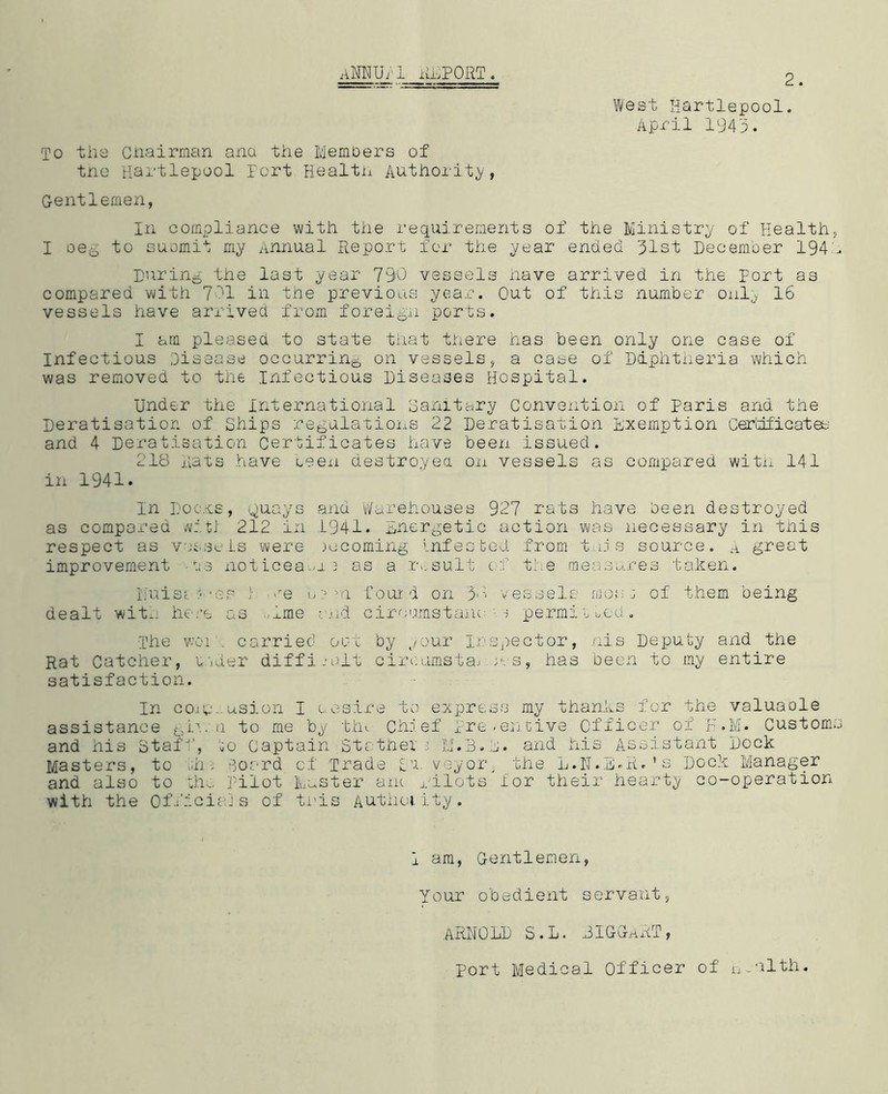 aMUj'1 import. 2. West Hartlepool. April 1943. To the Chairman ana the Members of tne Hartlepool port Health Authority, Gentlemen, In compliance with the requirements of the Ministry of Health., I oeb to suomit my Annual Report for the year ended 31st December 194h During the last year 790 vessels have arrived in the port as compared with 701 in the previous year. Out of this number only 16 vessels have arrived from foreign ports. I am pleased to state that there has been only one case of Infectious Disease occurring on vessels, a case of Diphtheria which was removed to the Infectious Diseases Hospital. Under the International Sanitary Convention of Paris and the Deratisation of Ships regulations 22 Deratisation Exemption Certificates and 4 Deratisation Certificates have been issued. 218 Rats have ceen destroyed on vessels as compared with 141 in 1941. In Docj.cs, Quays and Warehouses 927 rats have been destroyed as compared witl 212 in L941. Energetic action was necessary in this respect as va&seLs were becoming infested from tnis source, a great improvement .ti3 notices a 2 as a result of the measures taken. EuiSt * of ; <re i, ? >n four d on 3*:* vessels mos ; of them being dealt with here as ime nd cir cams tone ■) permit tod. The v-’Oi . carried oat by your Inspector, nis Deputy and the Rat Catcher, m.der difficult cireumstaj ;es, has been to my entire satisfaction. In core usion I oesire to express my thanks for the valuaole assistance gin.a to me by tin Chief Preventive Officer of F.M. Customs and his Staff, ,0 Captain St ether 2 3:1.13.2. and his Assistant Dock Masters, to ,;h . Board of Trade i'x. veyor, the L.N.E»R. 1 s Dock Manager and also to Hu. Pilot Muster ant pilots lor their hearty co-operation with the Officials of this Authority. i am, Gentlemen, Your obedient servant, ARNOLD S.L. JIGGaRT, Port Medical Officer of n.alth.