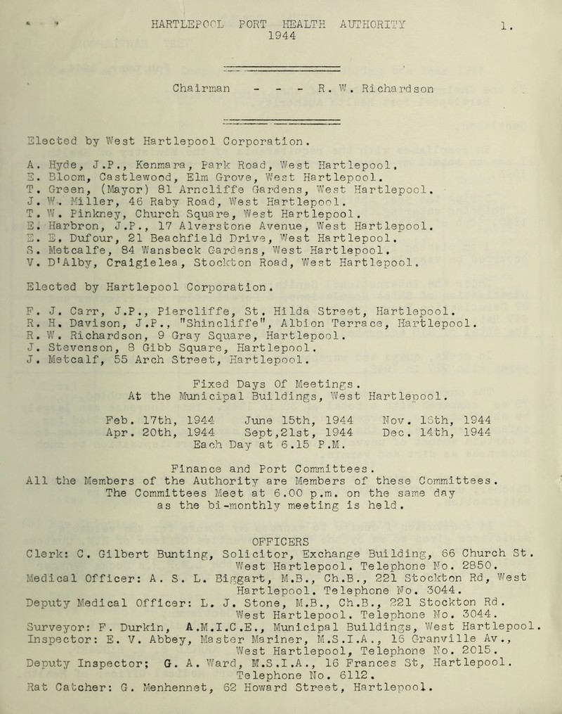 HARTLEPOOL PORT HEALTH AUTHORITY 1944 1. Chairman - - - R. W. Richardson Elected by West Hartlepool Corporation. A. Hyde, J.P., Kenmara, Park Road, West Hartlepool, E. Bloom, Castlewood, Elm Grove, West Hartlepool. T. Green, (Mayor) 81 Arncliffe Gardens, West Hartlepool, J. W. Miller, 46 Raby Road, West Hartlepool. T. W. Pinkney, Church Square, West Hartlepool. E. Harbron, J.P., 17 Alverstone Avenue, West Hartlepool. E. E, Dufour, 21 Beachfield Drive, West Hartlepool. S. Metcalfe, 84 Wansbeck Gardens, West Hartlepool, V. DTAlby, Craigielea, Stockton Road, West Hartlepool. Elected by Hartlepool Corporation. F. J. Carr, J.P., Piercliffe, St. Hilda Street, Hartlepool. R. H. Davison, J.P., Shincliffe, Albion Terrace, Hartlepool. R. W. Richardson, 9 Gray Square, Hartlepool. J. Stevenson, 8 Gibb Square, Hartlepool. J. Metcalf, 55 Arch Street, Hartlepool. Fixed Days Of Meetings. At the Municipal Buildings, West Hartlepool. Feb. 17th, 1944 June 15th, 1944 Nov. 16th, 1944 Apr. 20th, 1944 Sept,21st, 1944 Dec, 14th, 1944 Each Day at 6.15 P.M. Finance and Port Committees. All the Members of the Authority are Members of these Committees. The Committees Meet at 6.00 p.m. on the same day as the bi-monthly meeting is held. OFFICERS Clerk: C. Gilbert Bunting, Solicitor, Exchange Building, 66 Church St. West Hartlepool. Telephone No. 2850. Medical Officer: A. S. L. Biggart, M.B., Ch.B., 221 Stockton Rd, West Hartlepool. Telephone No. 3044. Deputy Medical Officer: L. J. Stone, M.B., Ch.B., 221 Stockton Rd. West Hartlepool. Telephone No. 3044. Surveyor: F. Durkin, A.M.I.C.E., Municipal Buildings, West Hartlepool. Inspector: E. V. Abbey, Master Mariner, M.S.I.A., 16 Granville Av., West Hartlepool, Telephone No. 2015. Deputy Inspector; G. A. Ward, M.S.I.A., 16 Frances St, Hartlepool. Telephone No. 6112. Rat Catcher: G. Menhennet, 62 Howard Street, Hartlepool.