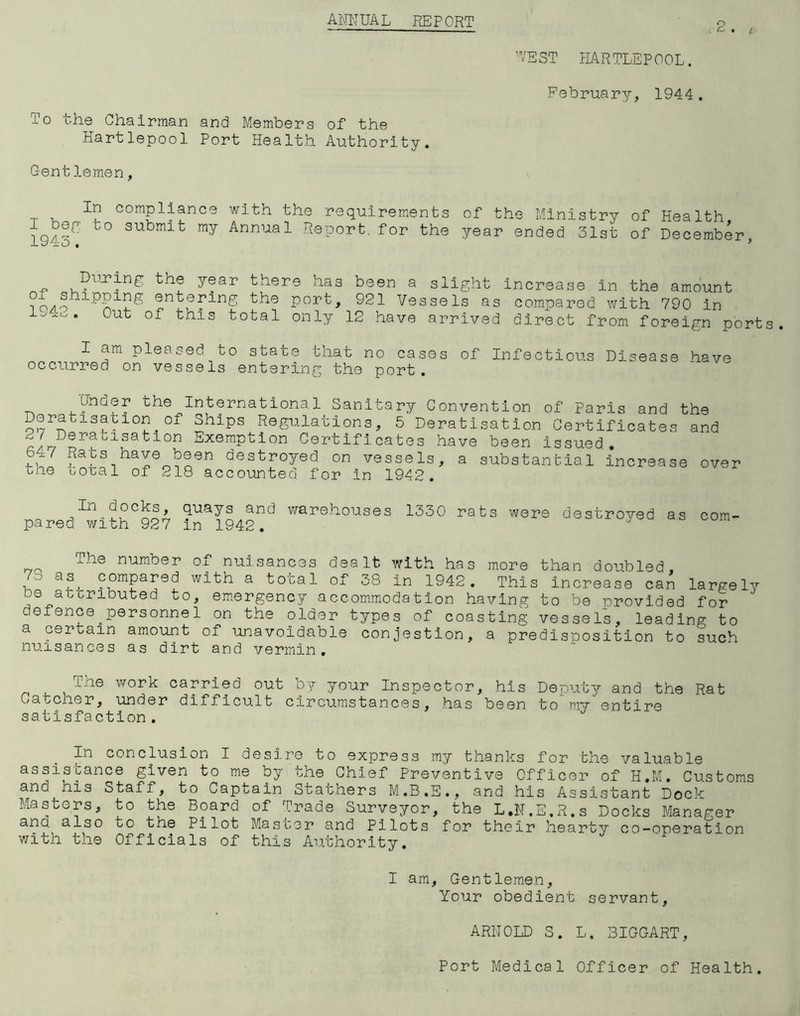 ANNUAL REPORT WEST HARTLEPOOL. February, 1944. To the Chairman and Members of the Hartlepool Port Health Authority. Centlemen, In compliance with the requirements of the Ministry of Health I bey to submit my Annual Report, for the year ended 31st of December, d l± O • 9 During the year there has of shipping entering the port, 1542. Out of this total only been a slight increase in the amount 921 Vessels as compared with 790 in 12 have arrived direct from foreign ports. I am pleased to state that no cases occurred on vessels entering the port. of Infectious Disease have Under the International Sanitary Convention of Paris and Deratisation of Ships Regulations, 5 Deratisation Certificates 2/ Deratisation Exemption Certificates have been issued. 647 the Raus have been destroyed on vessels, a substantial coral of 218 accounted for in 1942. mcreas the and e over In docks, quays and warehouses 1330 rats were destroyed as com pared with 927 in 1942. 73 The number of nuisances dealt with has more than doubled . a?. compared with a total of 38 in 1942. This increase can largely do attributed to, emergency accommodation having to be provided for c efence ^personne1 on the older types of coasting vessels, leading to a certain amount of unavoidable conjestion, a predisposition to such nuisances as dirt and vermin. The work carried out by your Inspector, his Deputy and the Rat Catcher, under difficult circumstances, has been to my entire satisfaction. In conclusion I desire to express my thanks for the valuable assistance given to me by the Chief Preventive Officer of H.M. Customs o.is Staff, to Captain Stathers M.B.E., and his Assistant Dock Masters, to the Board of Trade Surveyor, the L.N.E.R.s Docks Manager and also to the Pilot Master and Pilots for their hearty co-operation with the Officials of this Authority. I am, Gentlemen, Your obedient servant, ARNOLD S. L. BIGGART, Port Medical Officer of Health.