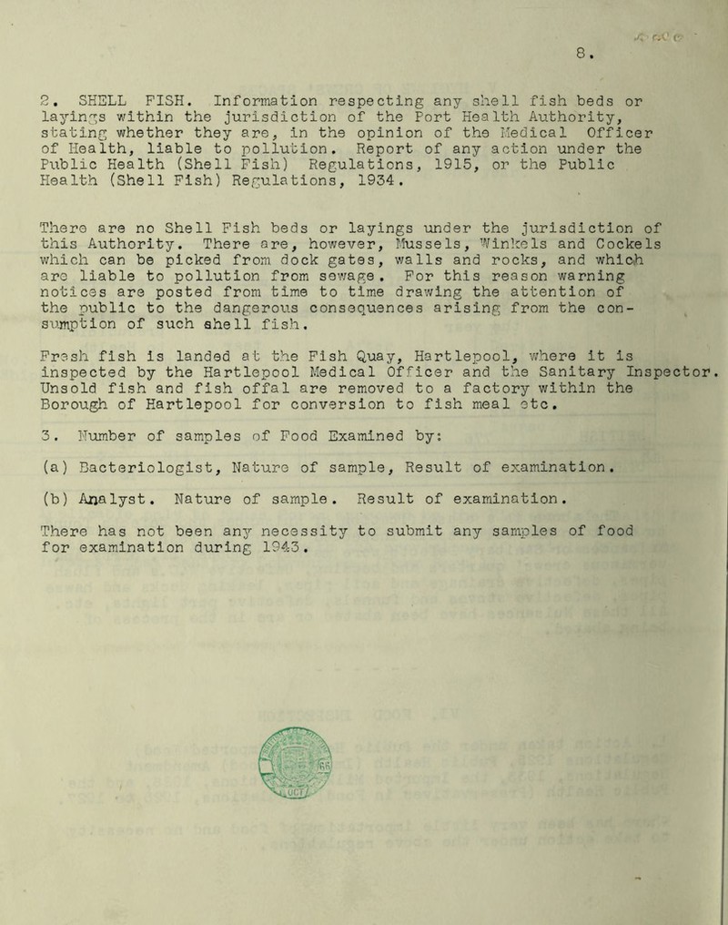 o 2, SHELL FISH. Information respecting any shell fish beds or layings within the jurisdiction of the Port Health Authority, stating whether they are, in the opinion of the Medical Officer of Health, liable to pollution. Report of any action under the Public Health (Shell Fish) Regulations, 1915, or the Public Health (Shell Fish) Regulations, 1934. There are no Shell Fish beds or layings under the jurisdiction of this Authority. There are, however. Mussels, Winkels and Cockels which can be picked from, dock gates, walls and rocks, and which are liable to pollution from sewage . For this reason warning notices are posted from time to time drawing the attention of the public to the dangerous consequences arising from the con- sumption of such shell fish. Fresh fish Is landed at the Fish Quay, Hartlepool, where It is inspected by the Hartlepool Medical Officer and the Sanitary Inspector. Unsold fish and fish offal are removed to a factory within the Borough of Hartlepool for conversion to fish meal etc. 3. Humber of samples of Food Examined byc. (a) Bacteriologist, Nature of sample. Result of examination. (b) Analyst. Nature of sample. Result of examination. There has not been any necessity to submit any samples of food for examination during 1943.