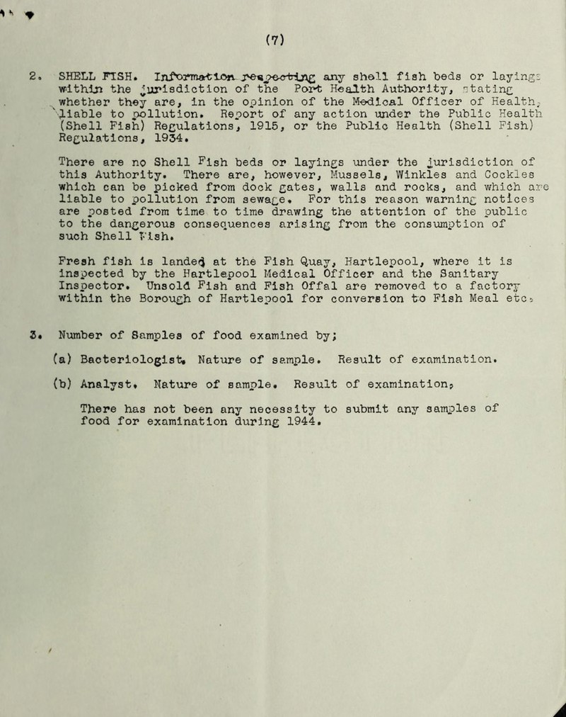 *K * (7) 2. SHELL FISH. Intimation j>e«pe^rblng any shell fish beds or layings within the jurisdiction of the Pori; Health Authority, stating whether they are, in the oxoinion of the Medical Officer of Health, 'liable to pollution. Report of any action under the Public Health (Shell Pish) Regulations, 1915, or the Public Health (Shell Pish) Regulations, 1934. There are no Shell Fish beds or layings under the jurisdiction of this Authority. There are, however, Mussels, Winkles and Cockles which can be picked from dock gates, walls and rocks, and which are liable to pollution from sewage. For this reason warning notices are posted from time to time drawing the attention of the public to the dangerous consequences arising from the consumption of such Shell Pish. Fresh fish is landed at the Fish Quay, Hartlepool, where it is inspected by the Hartlepool Medical Officer and the Sanitary Inspector. Unsold Fish and Fish Offal are removed to a factory within the Borough of Hartlepool for conversion to Fish Meal etc* 3* Number of Samples of food examined by; (a) Bacteriologist# Nature of sample. Result of examination. (b) Analyst. Nature of sample. Result of examination? There has not been any necessity to submit any samples of food for examination during 1944. / A