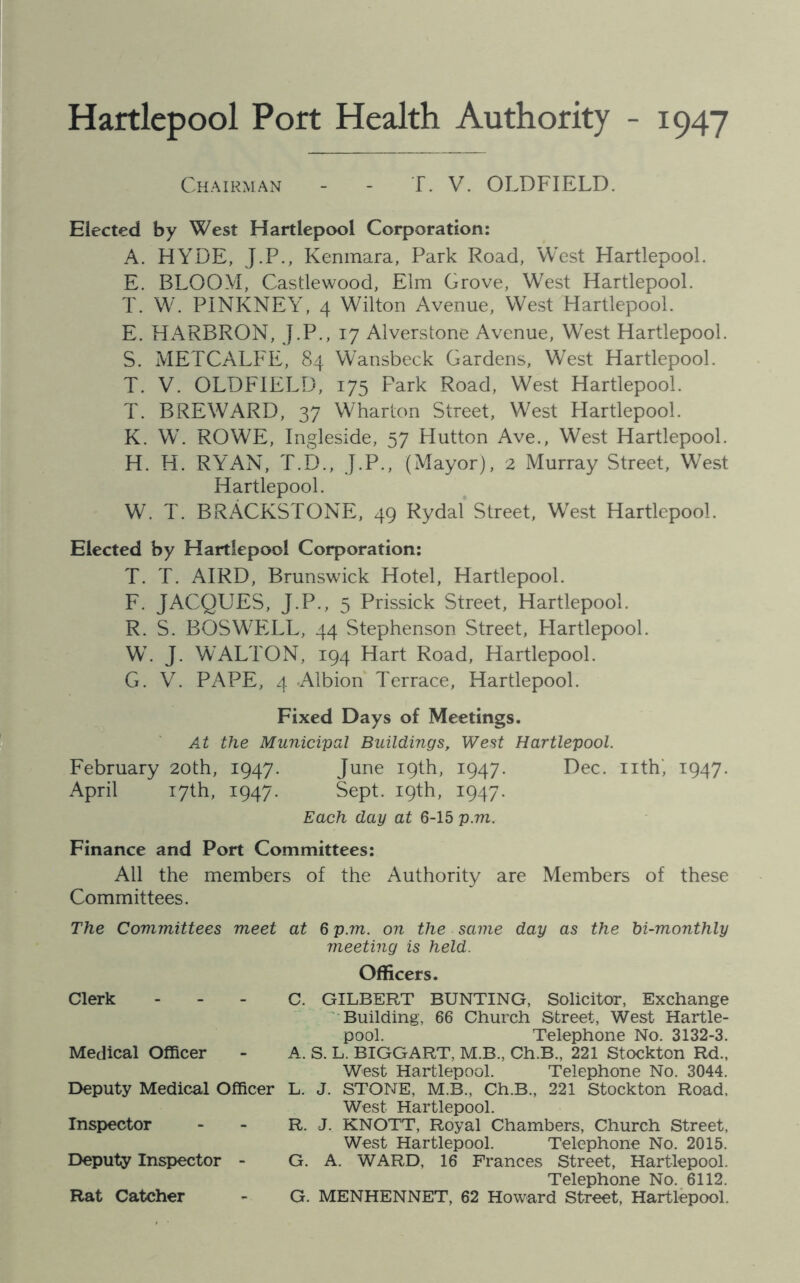 Hartlepool Port Health Authority - 1947 Chairman - - T. V. OLDFIELD. Elected by West Hartlepool Corporation: A. HYDE, J.P., Kenmara, Park Road, West Hartlepool. E. BLOOM, Castlewood, Elm Grove, West Hartlepool. T. W. PINKNEY, 4 Wilton Avenue, West Hartlepool. E. HARBRON, J.P., 17 Alverstone Avenue, West Hartlepool. S. METCALFE, 84 Wansbeck Gardens, West Hartlepool. T. V. OLDFIELD, 175 Park Road, West Hartlepool. T. BREWARD, 37 Wharton Street, West Hartlepool. K. W. ROWE, Ingleside, 57 Hutton Ave., West Hartlepool. H. H. RYAN, T.D., J.P., (Mayor), 2 Murray Street, West Hartlepool. W. T. BRACKSTONE, 49 Rydal Street, West Hartlepool. Elected by Hartlepool Corporation: T. T. AIRD, Brunswick Hotel, Hartlepool. F. JACQUES, J.P., 5 Prissick Street, Hartlepool. R. S. BOSWELL, 44 Stephenson Street, Hartlepool. W. J. WALTON, 194 Hart Road, Hartlepool. G. V. PAPE, 4 .Albion Terrace, Hartlepool. Fixed Days of Meetings. At the Municipal Buildings, West Hartlepool. February 20th, 1947. June 19th, 1947. Dec. nth, 1947. April 17th, 1947. Sept. 19th, 1947. Each day at 6-15 p.m. Finance and Port Committees: All the members of the Authority are Members of these Committees. The Committees meet at 6 p.m. on the same day as the bi-monthly meeting is held. Officers. Clerk - Medical Officer Deputy Medical Officer Inspector Deputy Inspector - Rat Catcher C. GILBERT BUNTING, Solicitor, Exchange Building, 66 Church Street, West Hartle- pool. Telephone No. 3132-3. A. S. L. BIGGART, M.B., Ch.B., 221 Stockton Rd., West Hartlepool. Telephone No. 3044. L. J. STONE, M.B., Ch.B., 221 Stockton Road, West Hartlepool. R. J. KNOTT, Royal Chambers, Church Street, West Hartlepool. Telephone No. 2015. G. A. WARD, 16 Frances Street, Hartlepool. Telephone No. 6112. G. MENHENNET, 62 Howard Street, Hartlepool.