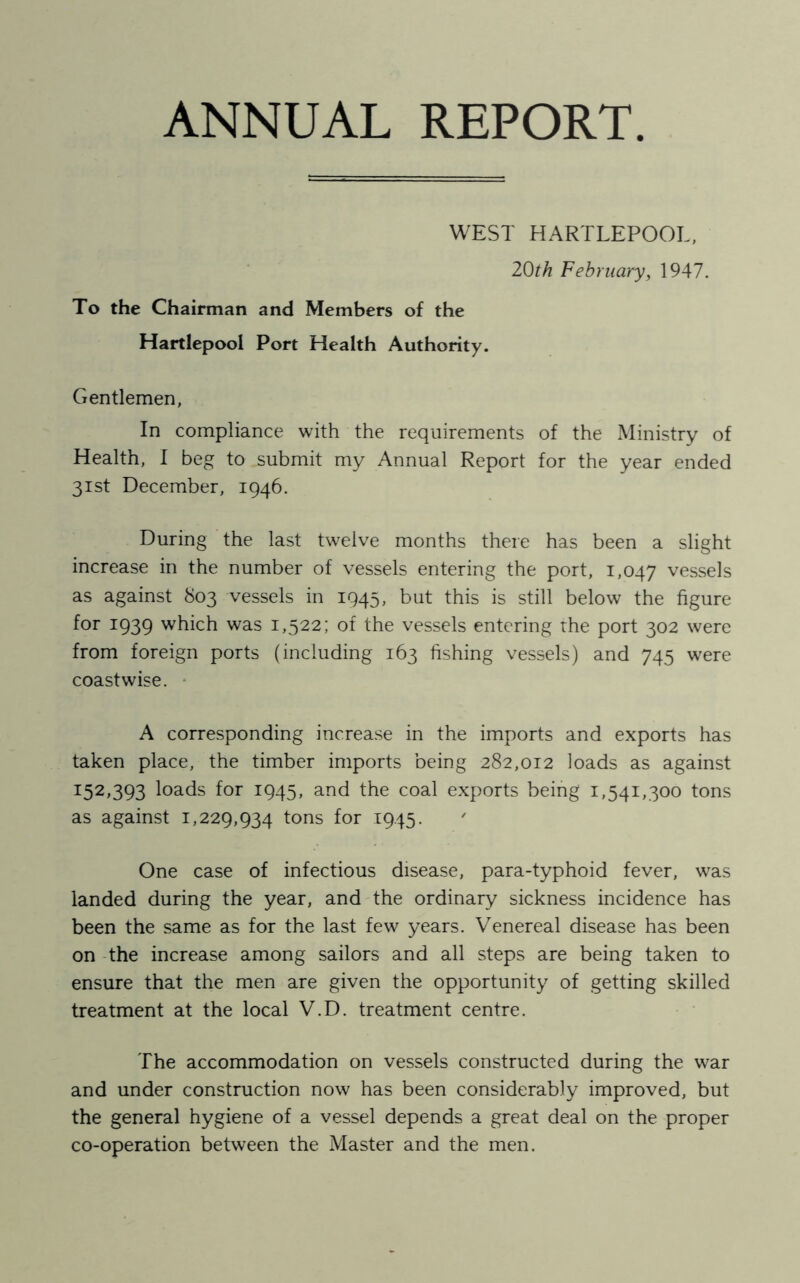 ANNUAL REPORT WEST HARTLEPOOL, 20th February, 1947. To the Chairman and Members of the Hartlepool Port Health Authority. Gentlemen, In compliance with the requirements of the Ministry of Health, I beg to submit my Annual Report for the year ended 31st December, 1946. During the last twelve months there has been a slight increase in the number of vessels entering the port, 1,047 vessels as against 803 vessels in 1945, but this is still below the figure for 1939 which was 1,522; of the vessels entering the port 302 were from foreign ports (including 163 fishing vessels) and 745 were coastwise. A corresponding increase in the imports and exports has taken place, the timber imports being 282,012 loads as against 3:52,393 loads for 1945, and the coal exports being 1,541,300 tons as against 1,229,934 tons f°r T945- ' One case of infectious disease, para-typhoid fever, was landed during the year, and the ordinary sickness incidence has been the same as for the last few years. Venereal disease has been on the increase among sailors and all steps are being taken to ensure that the men are given the opportunity of getting skilled treatment at the local V.D. treatment centre. The accommodation on vessels constructed during the war and under construction now has been considerably improved, but the general hygiene of a vessel depends a great deal on the proper co-operation between the Master and the men.