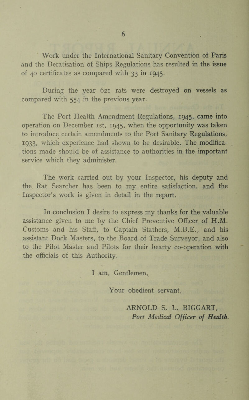 Work under the International Sanitary Convention of Paris and the Deratisation of Ships Regulations has resulted in the issue of 40 certificates as compared with 33 in 1945. During the year 621 rats were destroyed on vessels as compared with 554 in the previous year. The Port Health Amendment Regulations, 1945, came into operation on December 1st, 1945, when the opportunity was taken to introduce certain amendments to the Port Sanitary Regulations, 1:933, which experience had shown to be desirable. The modifica- tions made should be of assistance to authorities in the important service which they administer. The work carried out by your Inspector, his deputy and the Rat Searcher has been to my entire satisfaction, and the Inspector’s work is given in detail in the report. In conclusion I desire to express my thanks for the valuable assistance given to me by the Chief Preventive Officer of H.M. Customs and his Staff, to Captain Stathers, M.B.E., and his assistant Dock Masters, to the Board of Trade Surveyor, and also to the Pilot Master and Pilots for their hearty co-operation with the officials of this Authority. I am, Gentlemen, Your obedient servant. ARNOLD S. L. BIGGART, Port Medical Officer of Health.