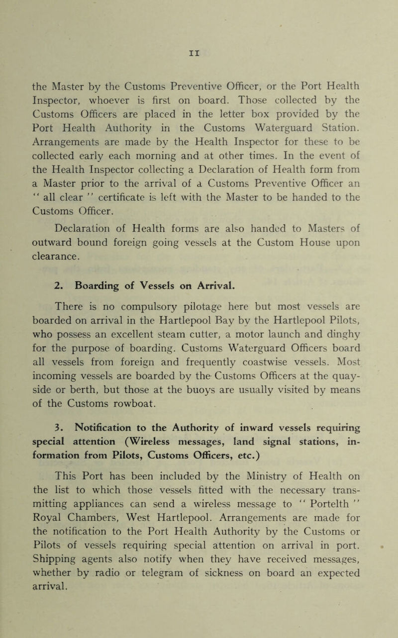 the Master by the Customs Preventive Officer, or the Port Health Inspector, whoever is first on board. Those collected by the Customs Officers are placed in the letter box provided by the Port Health Authority in the Customs Waterguard Station. Arrangements are made by the Health Inspector for these to be collected early each morning and at other times. In the event of the Health Inspector collecting a Declaration of Health form from a Master prior to the arrival of a Customs Preventive Officer an “ all clear ” certificate is left with the Master to be handed to the Customs Officer. Declaration of Health forms are also handed to Masters of outward bound foreign going vessels at the Custom House upon clearance. 2. Boarding of Vessels on Arrival. There is no compulsory pilotage here but most vessels are boarded on arrival in the Hartlepool Bay by the Hartlepool Pilots, who possess an excellent steam cutter, a motor launch and dinghy for the purpose of boarding. Customs Waterguard Officers board all vessels from foreign and frequently coastwise vessels. Most incoming vessels are boarded by the- Customs Officers at the quay- side or berth, but those at the buoys are usually visited by means of the Customs rowboat. 3. Notification to the Authority of inward vessels requiring special attention (Wireless messages, land signal stations, in- formation from Pilots, Customs Officers, etc.) This Port has been included by the Ministry of Health on the list to which those vessels fitted with the necessary trans- mitting appliances can send a wireless message to “ Portelth ” Royal Chambers, West Hartlepool. Arrangements are made for the notification to the Port Health Authority by the Customs or Pilots of vessels requiring special attention on arrival in port. Shipping agents also notify when they have received messages, whether by radio or telegram of sickness on board an expected arrival.