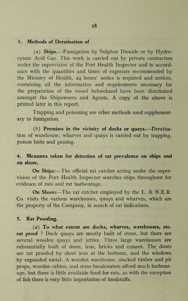 3. Methods of Deratisation of (a) Ships.—Fumigation by Sulphur Dioxide or by Hydro- cyanic Acid Gas. This work is carried out by private contractors under the supervision of the Port Health Inspector and in accord- ance with the quantities and times of exposure recommended by the Ministry of Health, 24 hours' notice is required and notices, containing all the information and requirements necessary for the preparation of the vessel beforehand have been distributed amongst the Shipowners and Agents. A copy of the above is printed later in this report. Trapping and poisoning are other methods used supplement- ary to fumigation. (b) Premises in the vicinity of docks or quays.—Deratisa- tion of warehouse, wharves and quays is carried out by trapping, poison baits and gassing. 4. Measures taken for detection of rat prevalence on ships and on shore. On Ships:—The official rat catcher acting under the super- vision of the Port Health Inspector searches ships throughout for evidence of rats and rat harbourage. On Shore:—The rat catcher employed by the L. & N.E.R. Co. visits the various warehouses, quays and wharves, which are the property of the Company, in search of rat indications. 5. Rat Proofing. (a) To what extent are docks, wharves, warehouses, etc. rat proof ? Dock quays are mostly built of stone, but there are several wooden quays and jetties. Three large warehouses are substantially built of stone, iron, bricks and cement. The doors are rat proofed by sheet iron at the bottoms, and the windows by expanded metal. A wooden warehouse, stacked timber and pit props, wooden cabins, and stone breakwaters afford much harbour- age, but there is little available food for rats, as with the exception of fish there is very little importation of foodstuffs.