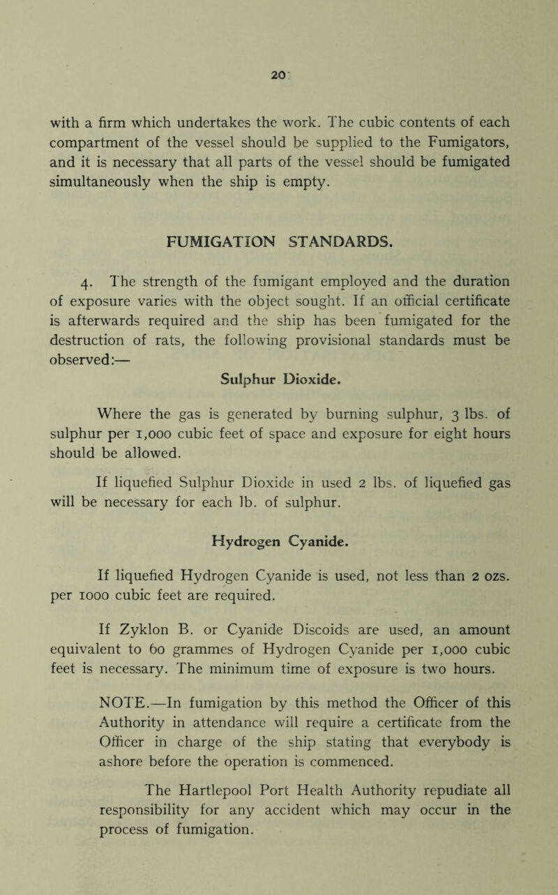 with a firm which undertakes the work. The cubic contents of each compartment of the vessel should be supplied to the Fumigators, and it is necessary that all parts of the vessel should be fumigated simultaneously when the ship is empty. FUMIGATION STANDARDS. 4. The strength of the fumigant employed and the duration of exposure varies with the object sought. If an official certificate is afterwards required and the ship has been fumigated for the destruction of rats, the following provisional standards must be observed:— Sulphur Dioxide. Where the gas is generated by burning sulphur, 3 lbs. of sulphur per 1,000 cubic feet of space and exposure for eight hours should be allowed. If liquefied Sulphur Dioxide in used 2 lbs. of liquefied gas will be necessary for each lb. of sulphur. Hydrogen Cyanide. If liquefied Hydrogen Cyanide is used, not less than 2 ozs. per 1000 cubic feet are required. If Zyklon B. or Cyanide Discoids are used, an amount equivalent to 60 grammes of Hydrogen Cyanide per 1,000 cubic feet is necessary. The minimum time of exposure is two hours. NOTE.—In fumigation by this method the Officer of this Authority in attendance will require a certificate from the Officer in charge of the ship stating that everybody is ashore before the operation is commenced. The Hartlepool Port Health Authority repudiate all responsibility for any accident which may occur in the process of fumigation.