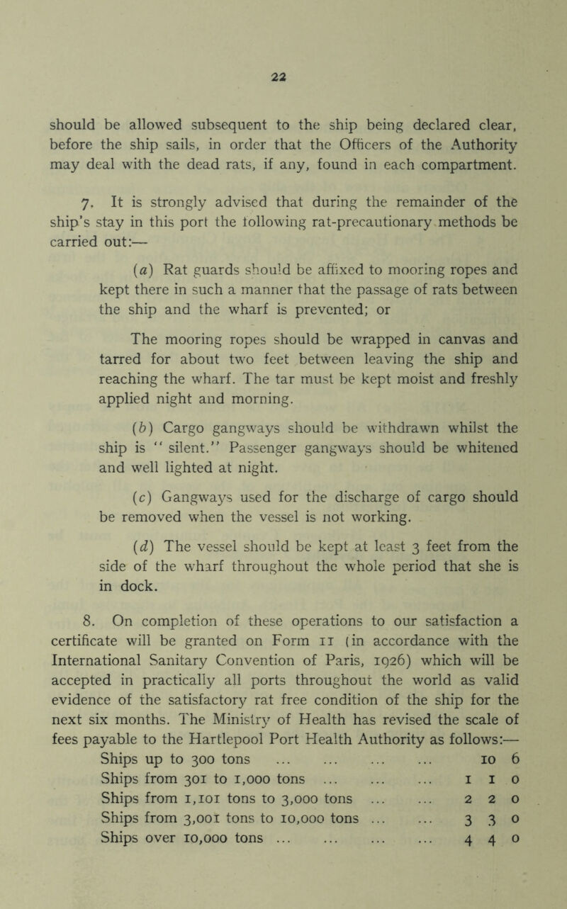 should be allowed subsequent to the ship being declared clear, before the ship sails, in order that the Officers of the Authority may deal with the dead rats, if any, found in each compartment. 7. It is strongly advised that during the remainder of the ship’s stay in this port the following rat-precautionary methods be carried out:— (a) Rat guards should be affixed to mooring ropes and kept there in such a manner that the passage of rats between the ship and the wharf is prevented; or The mooring ropes should be wrapped in canvas and tarred for about two feet between leaving the ship and reaching the wharf. The tar must be kept moist and freshly applied night and morning. (b) Cargo gangways should be withdrawn whilst the ship is silent.” Passenger gangways should be whitened and well lighted at night. (c) Gangways used for the discharge of cargo should be removed when the vessel is not working. (d) The vessel should be kept at least 3 feet from the side of the wharf throughout the whole period that she is in dock. 8. On completion of these operations to our satisfaction a certificate will be granted on Form it (in accordance with the International Sanitary Convention of Paris, 1926) which will be accepted in practically all ports throughout the world as valid evidence of the satisfactory rat free condition of the ship for the next six months. The Ministry of Health has revised the scale of fees payable to the Hartlepool Port Health Authority as follows:— Ships up to 300 tons 10 6 Ships from 301 to 1,000 tons 110 Ships from 1,101 tons to 3,000 tons 220 Ships from 3,001 tons to 10,000 tons 3 3 o Ships over 10,000 tons ... ... ... ... 440